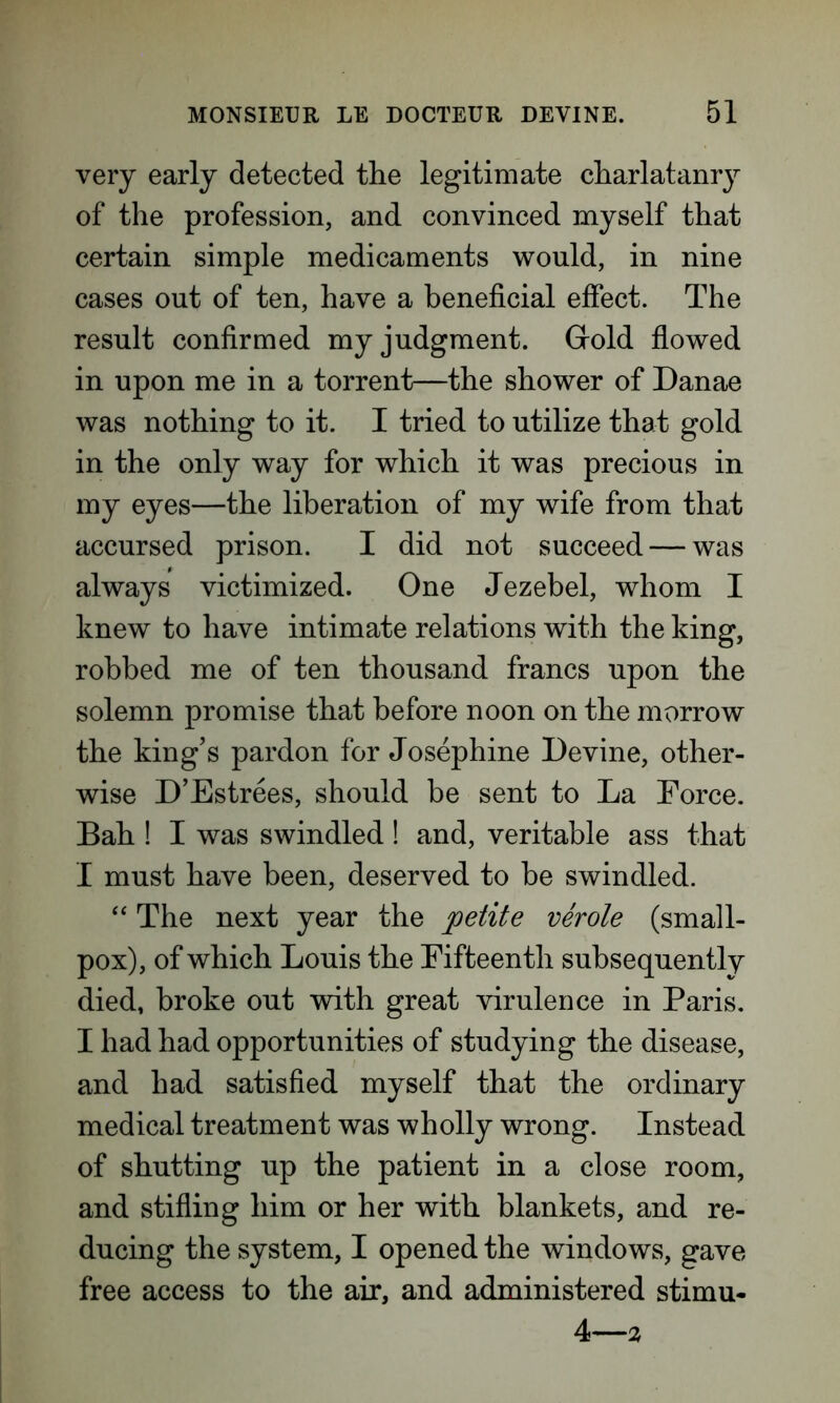 very early detected the legitimate charlatanry of the profession, and convinced myself that certain simple medicaments would, in nine cases out of ten, have a beneficial effect. The result confirmed my judgment. Gold flowed in upon me in a torrent—the shower of Danae was nothing to it. I tried to utilize that gold in the only way for which it was precious in my eyes—the liberation of my wife from that accursed prison. I did not succeed — was always victimized. One Jezebel, whom I knew to have intimate relations with the king, robbed me of ten thousand francs upon the solemn promise that before noon on the morrow the king’s pardon for Josephine Devine, other- wise D’Estrees, should be sent to La Force. Bah ! I was swindled! and, veritable ass that I must have been, deserved to be swindled. “ The next year the petite verole (small- pox), of which Louis the Fifteenth subsequently died, broke out with great virulence in Paris. I had had opportunities of studying the disease, and had satisfied myself that the ordinary medical treatment was wholly wrong. Instead of shutting up the patient in a close room, and stifling him or her with blankets, and re- ducing the system, I opened the windows, gave free access to the air, and administered stimu- 4—2