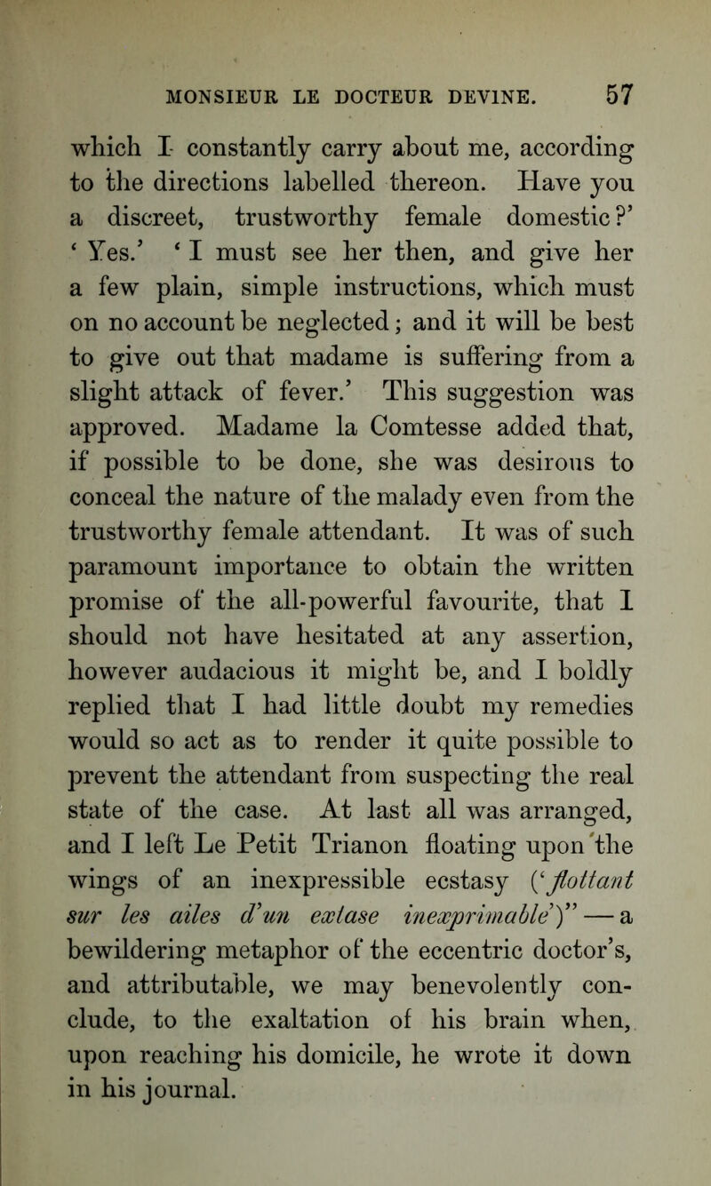 which I- constantly carry about me, according to the directions labelled thereon. Have you a discreet, trustworthy female domestic ?’ 4 Yes.’ ‘ I must see her then, and give her a few plain, simple instructions, which must on no account be neglected; and it will be best to give out that madame is suffering from a slight attack of fever/ This suggestion was approved. Madame la Comtesse added that, if possible to be done, she was desirous to conceal the nature of the malady even from the trustworthy female attendant. It was of such paramount importance to obtain the written promise of the all-powerful favourite, that I should not have hesitated at any assertion, however audacious it might be, and I boldly replied that I had little doubt my remedies would so act as to render it quite possible to prevent the attendant from suspecting the real state of the case. At last all was arranged, and I left Le Petit Trianon floating upon'the wings of an inexpressible ecstasy (‘Jlottant sur les ailes (Tun exlase inexprimable)” — a bewildering metaphor of* the eccentric doctor’s, and attributable, we may benevolently con- clude, to the exaltation of his brain when, upon reaching his domicile, he wrote it down in his journal.