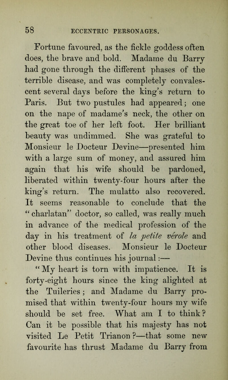 Fortune favoured, as the fickle goddess often does, the brave and bold. Madame du Barry had gone through the different phases of the terrible disease, and was completely convales- cent several days before the king’s return to Paris. But two pustules had appeared; one on the nape of madame’s neck, the other on the great toe of her left foot. Her brilliant beauty was undimmed. She was grateful to Monsieur le Docteur Devine—presented him with a large sum of money, and assured him again that his wife should be pardoned, liberated within twenty-four hours after the king’s return. The mulatto also recovered. It seems reasonable to conclude that the “ charlatan” doctor, so called, was really much in advance of the medical profession of the day in his treatment of la petite verole and other blood diseases. Monsieur le Docteur Devine thus continues his journal:— “ My heart is torn with impatience. It is forty-eight hours since the king alighted at the Tuileries; and Madame du Barry pro- mised that within twenty-four hours my wife should be set free. What am I to think? Can it be possible that his majesty has not visited Le Petit Trianon ?—that some new favourite has thrust Madame du Barry from