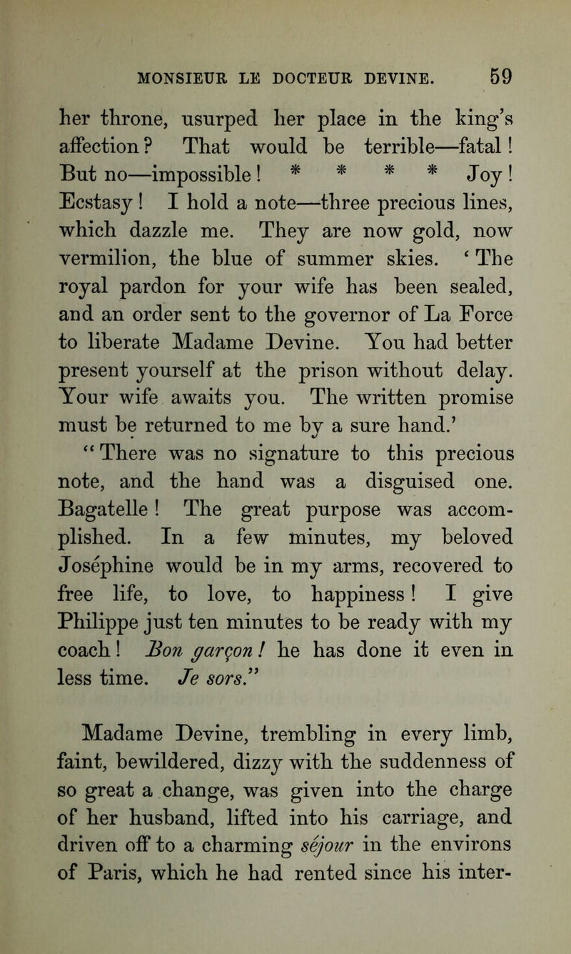 her throne, usurped her place in the king’s affection ? That would be terrible—fatal! But no—impossible! * * * * Joy! Ecstasy ! I hold a note—three precious lines, which dazzle me. They are now gold, now vermilion, the blue of summer skies. ‘ The royal pardon for your wife has been sealed, and an order sent to the governor of La Force to liberate Madame Devine. You had better present yourself at the prison without delay. Your wife awaits you. The written promise must be returned to me by a sure hand.’ “ There was no signature to this precious note, and the hand was a disguised one. Bagatelle! The great purpose was accom- plished. In a few minutes, my beloved Josephine would be in my arms, recovered to free life, to love, to happiness! I give Philippe just ten minutes to be ready with my coach! Bon garqon l he has done it even in less time. Je sors.” Madame Devine, trembling in every limb, faint, bewildered, dizzy with the suddenness of so great a change, was given into the charge of her husband, lifted into his carriage, and driven off to a charming sejour in the environs of Paris, which he had rented since his inter-
