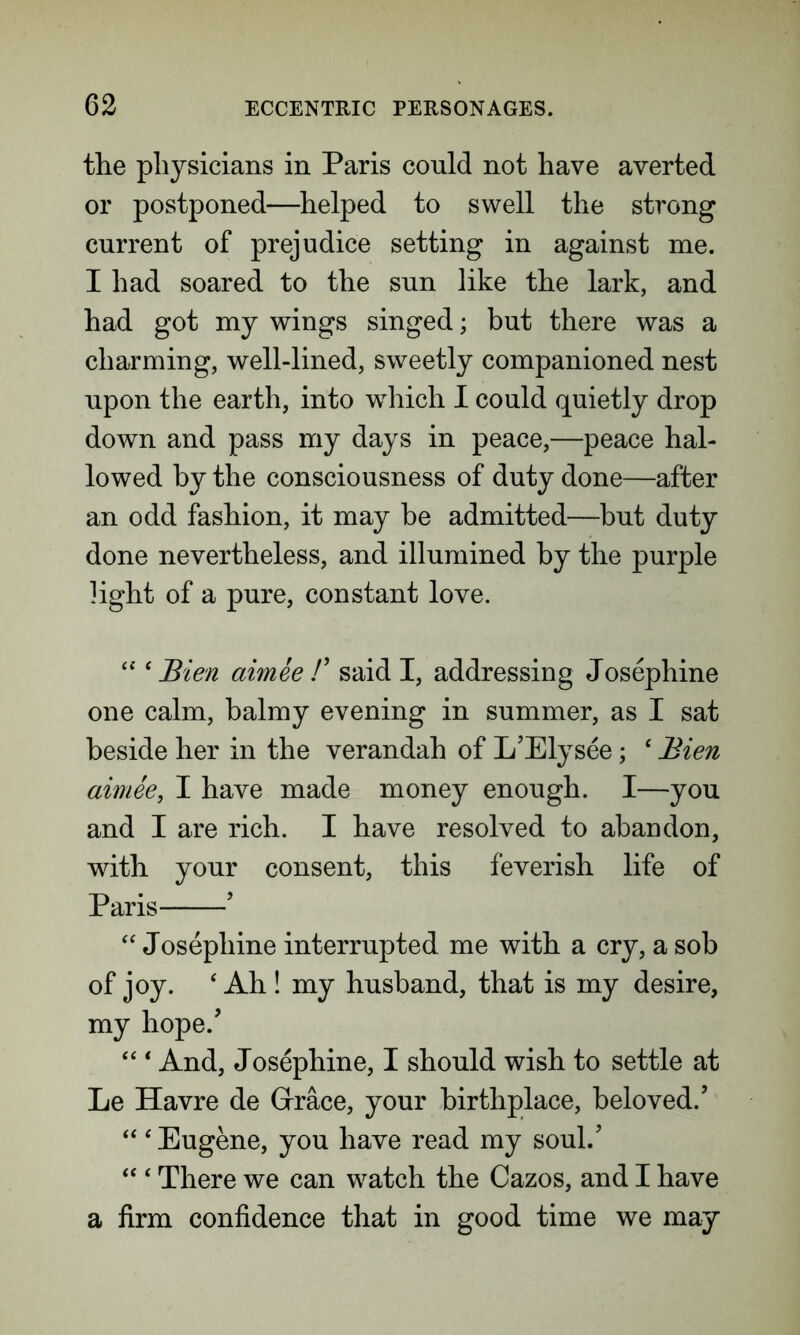 the physicians in Paris could not have averted or postponed—helped to swell the strong current of prejudice setting in against me. I had soared to the sun like the lark, and had got my wings singed; but there was a charming, well-lined, sweetly companioned nest upon the earth, into which I could quietly drop down and pass my days in peace,—peace hal- lowed by the consciousness of duty done—after an odd fashion, it may be admitted—but duty done nevertheless, and illumined by the purple light of a pure, constant love. 44 ‘ Bien aimee /’ said I, addressing Josephine one calm, balmy evening in summer, as I sat beside her in the verandah of L’Elysee; 4 Bien aimee, I have made money enough. I—you and I are rich. I have resolved to abandon, with your consent, this feverish life of Paris ’ 44 Josephine interrupted me with a cry, a sob of joy. 4 Ah ! my husband, that is my desire, my hope/ 44 4 And, Josephine, I should wish to settle at Le Havre de Grace, your birthplace, beloved/ 44 4 Eugene, you have read my soul/ 44 4 There we can watch the Cazos, and I have a firm confidence that in good time we may