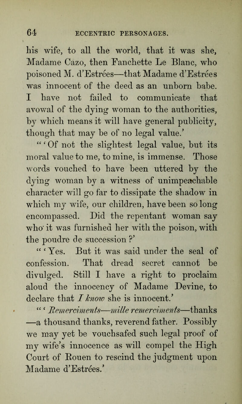 his wife, to all the world, that it was she, Madame Cazo, then Fanchette Le Blanc, who poisoned M. d’Estrees—that Madame d’Estrees was innocent of the deed as an unborn babe. I have not failed to communicate that avowal of the dying woman to the authorities, by which means it will have general publicity, though that may be of no legal value/ “‘ Of not the slightest legal value, but its moral value to me, to mine, is immense. Those words vouched to have been uttered by the dying woman by a witness of unimpeachable character will go far to dissipate the shadow in which my wife, our children, have been so long encompassed. Did the repentant woman say who' it was furnished her with the poison, with the poudre de succession ?’ “ ‘ Yes. But it was said under the seal of confession. That dread secret cannot be divulged. Still I have a right to proclaim aloud the innocency of Madame Devine, to declare that I know she is innocent/ “ ‘ Remerciments—mille remerciments—thanks —a thousand thanks, reverend father. Possibly we may yet be vouchsafed such legal proof of my wife’s innocence as will compel the High Court of Eouen to rescind the judgment upon Madame d’Estrees/
