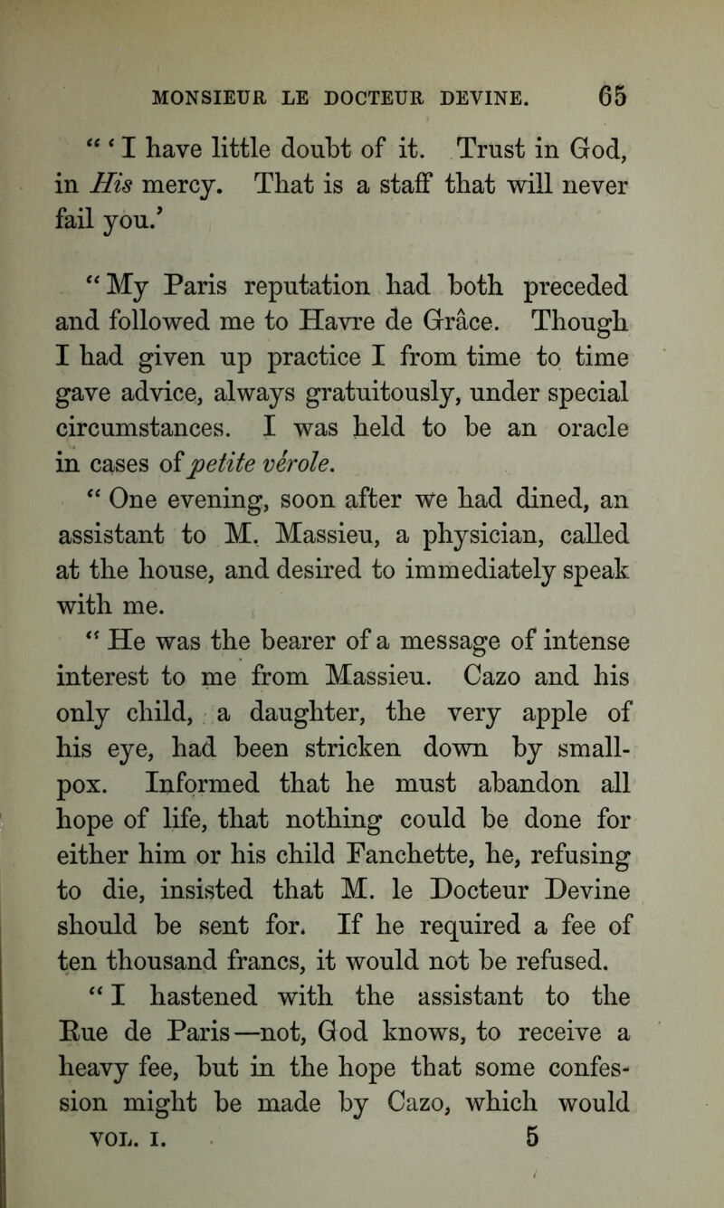 “ * I have little doubt of it. Trust in God, in His mercy. That is a staff that will never fail you/ “My Paris reputation had both preceded and followed me to Havre de Grace. Though I had given up practice I from time to time gave advice, always gratuitously, under special circumstances. I was held to be an oracle in cases of petite verole. “ One evening, soon after we had dined, an assistant to M. Massieu, a physician, called at the house, and desired to immediately speak with me. “ He was the bearer of a message of intense interest to me from Massieu. Cazo and his only child, a daughter, the very apple of his eye, had been stricken down by small- pox. Informed that he must abandon all hope of life, that nothing could be done for either him or his child Fanchette, he, refusing to die, insisted that M. le Hocteur Devine should be sent for* If he required a fee of ten thousand francs, it would not be refused. “ I hastened with the assistant to the Eue de Paris—not, God knows, to receive a heavy fee, but in the hope that some confes- sion might be made by Cazo, which would VOL. i. 5