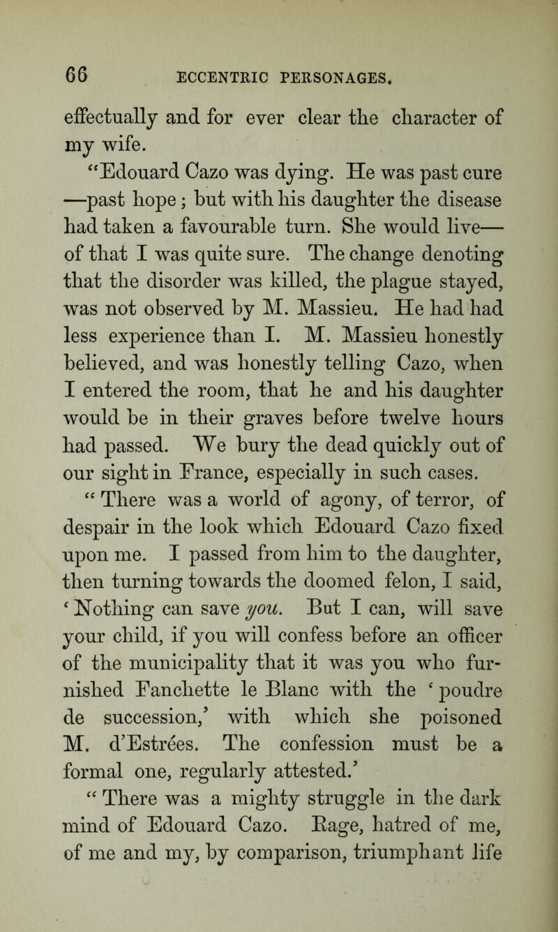effectually and for ever clear the character of my wife. “Edouard Cazo was dying. He was past cure —past hope; but with his daughter the disease had taken a favourable turn. She would live— of that I was quite sure. The change denoting that the disorder was killed, the plague stayed, was not observed by M. Massieu. He had had less experience than I. M. Massieu honestly believed, and was honestly telling Cazo, when I entered the room, that he and his daughter would be in their graves before twelve hours had passed. We bury the dead quickly out of our sight in France, especially in such cases. “ There was a world of agony, of terror, of despair in the look which Edouard Cazo fixed upon me. I passed from him to the daughter, then turning towards the doomed felon, I said, ‘ Nothing can save you. But I can, will save your child, if you will confess before an officer of the municipality that it was you who fur- nished Eanchette le Blanc with the ‘ poudre de succession/ with which she poisoned M. d’Estrees. The confession must be a formal one, regularly attested/ “ There was a mighty struggle in the dark mind of Edouard Cazo. Bage, hatred of me, of me and my, by comparison, triumphant life