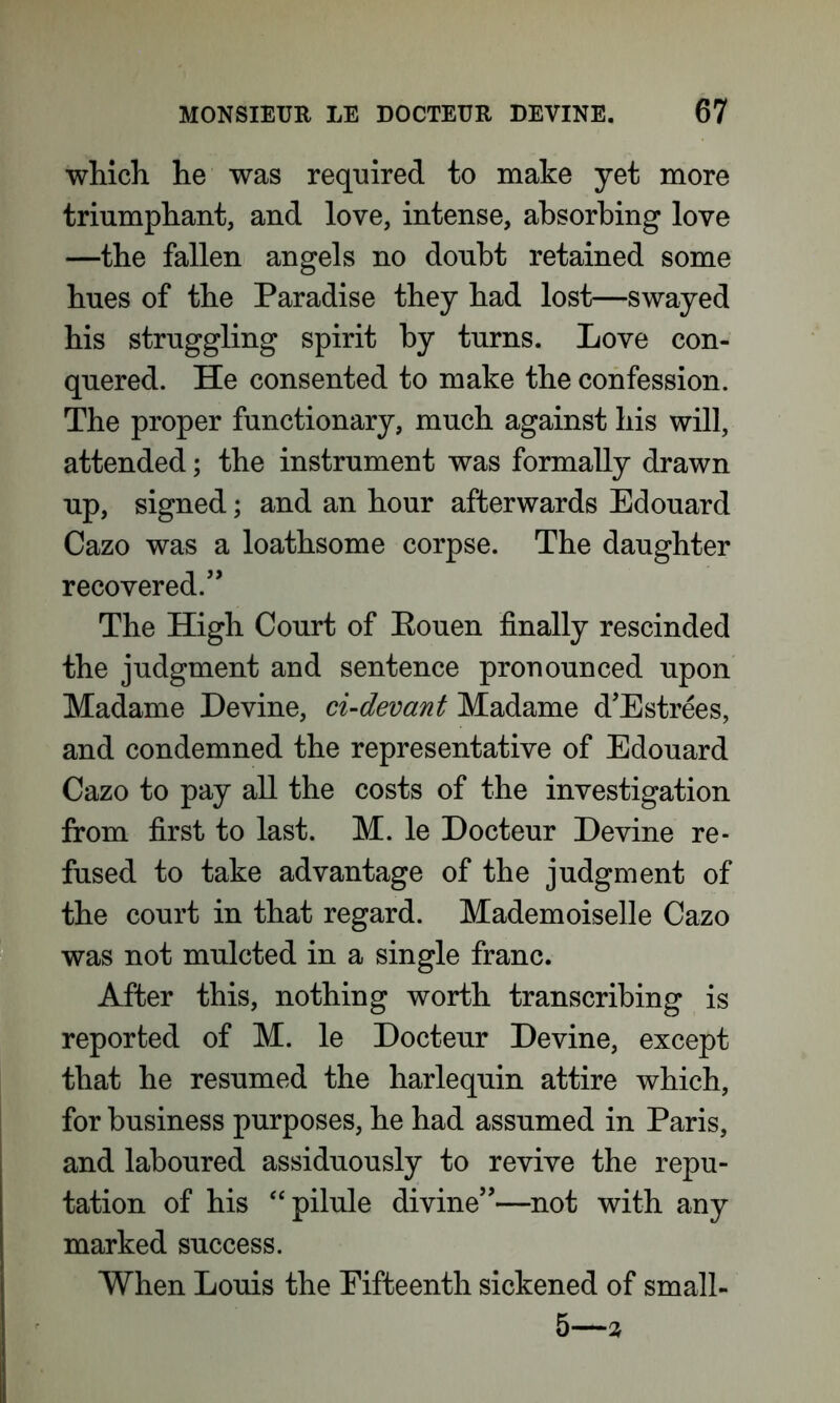which he was required to make yet more triumphant, and love, intense, absorbing love —the fallen angels no doubt retained some hues of the Paradise they had lost—swayed his struggling spirit by turns. Love con- quered. He consented to make the confession. The proper functionary, much against his will, attended; the instrument was formally drawn up, signed; and an hour afterwards Edouard Cazo was a loathsome corpse. The daughter recovered.” The High Court of Eouen finally rescinded the judgment and sentence pronounced upon Madame Devine, ci-devant Madame d’Estrees, and condemned the representative of Edouard Cazo to pay all the costs of the investigation from first to last. M. le Docteur Devine re- fused to take advantage of the judgment of the court in that regard. Mademoiselle Cazo was not mulcted in a single franc. After this, nothing worth transcribing is reported of M. le Docteur Devine, except that he resumed the harlequin attire which, for business purposes, he had assumed in Paris, and laboured assiduously to revive the repu- tation of his “pilule divine”—not with any marked success. When Louis the Fifteenth sickened of small- 5—%