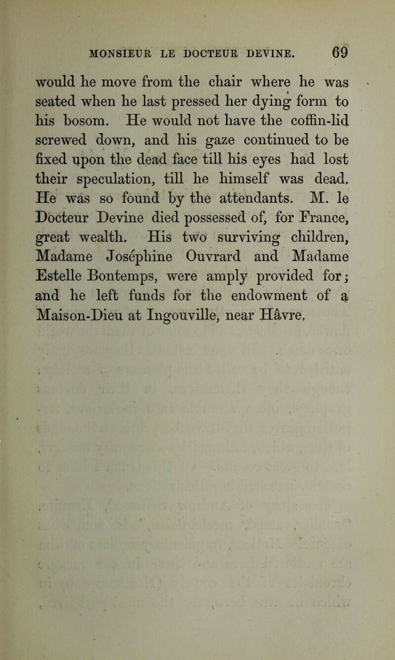 would he move from the chair where he was seated when he last pressed her dying form to his bosom. He would not have the coffin-lid screwed down, and his gaze continued to be fixed upon the dead face till his eyes had lost their speculation, till he himself was dead. He was so found by the attendants. M. le Docteur Devine died possessed of, for France, great wealth. His two surviving children, Madame Josephine Ouvrard and Madame Estelle Bontemps, were amply provided for; and he left funds for the endowment of g, Maison-Dieu at Ingouville, near H&vre.