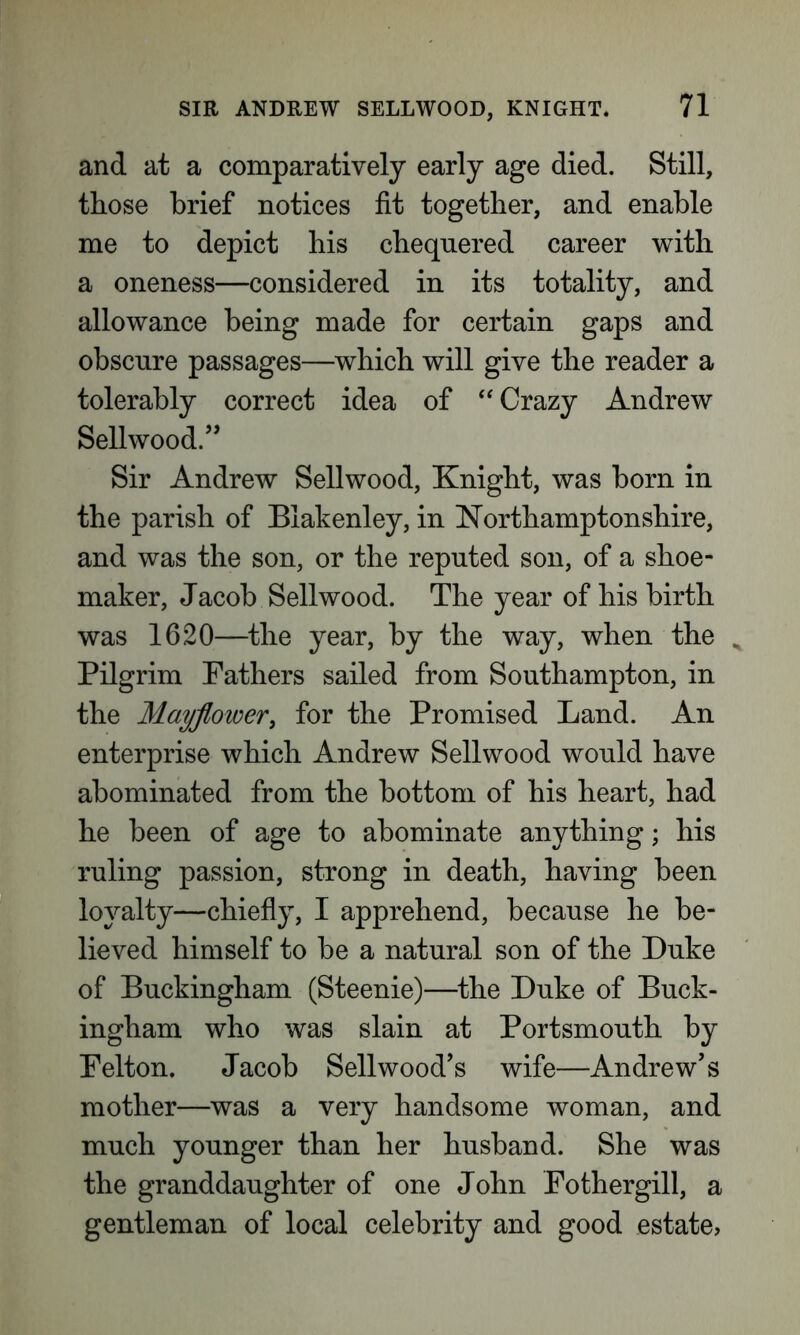 and at a comparatively early age died. Still, those brief notices fit together, and enable me to depict his chequered career with a oneness—considered in its totality, and allowance being made for certain gaps and obscure passages—which will give the reader a tolerably correct idea of “ Crazy Andrew Sellwood.” Sir Andrew Sellwood, Knight, was born in the parish of Blakenley, in Northamptonshire, and was the son, or the reputed son, of a shoe- maker, Jacob Sellwood. The year of his birth was 1620—the year, by the way, when the ^ Pilgrim Fathers sailed from Southampton, in the Mayflower, for the Promised Land. An enterprise which Andrew Sellwood would have abominated from the bottom of his heart, had he been of age to abominate anything; his ruling passion, strong in death, having been loyalty—chiefly, I apprehend, because he be- lieved himself to be a natural son of the Duke of Buckingham (Steenie)—the Duke of Buck- ingham who was slain at Portsmouth by Felton. Jacob Sellwood’s wife—Andrew’s mother—was a very handsome woman, and much younger than her husband. She was the granddaughter of one John Fothergill, a gentleman of local celebrity and good estate,