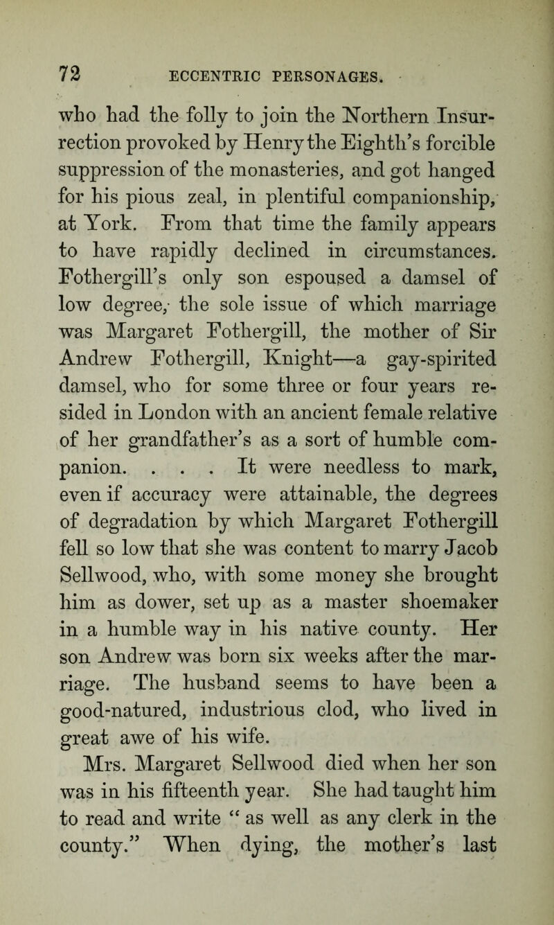 who had the folly to join the Northern Insur- rection provoked by Henry the Eighth’s forcible suppression of the monasteries, and got hanged for his pious zeal, in plentiful companionship, at York. From that time the family appears to have rapidly declined in circumstances. Fothergill’s only son espoused a damsel of low degree,- the sole issue of which marriage was Margaret Fotliergill, the mother of Sir Andrew Fotliergill, Knight—a gay-spirited damsel, who for some three or four years re- sided in London with an ancient female relative of her grandfather’s as a sort of humble com- panion. ... It were needless to mark, even if accuracy were attainable, the degrees of degradation by which Margaret Fothergill fell so low that she was content to marry Jacob Sellwood, who, with some money she brought him as dower, set up as a master shoemaker in a humble way in his native county. Her son Andrew was born six weeks after the mar- riage. The husband seems to have been a good-natured, industrious clod, who lived in great awe of his wife. Mrs. Margaret Sellwood died when her son was in his fifteenth year. She had taught him to read and write “ as well as any clerk in the county.” When dying, the mother’s last