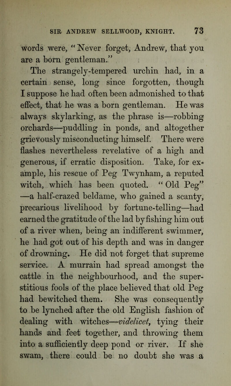 words were, “ Never forget, Andrew, that yon are a born gentleman.” The strangely-tempered urchin had, in a certain sense, long since forgotten, thongh I suppose he had often been admonished to that effect, that he was a born gentleman. He was always skylarking, as the phrase is—robbing orchards—puddling in ponds, and altogether grievously misconducting himself. There were flashes nevertheless revelative of a high and generous, if erratic disposition. Take, for ex- ample, his rescue of Peg Twynham, a reputed witch, which has been quoted. “ Old Peg” —a half-crazed beldame, who gained a scanty, precarious livelihood by fortune-telling—had earned the gratitude of the lad by fishing him out of a river when, being an indifferent swimmer, he had got out of his depth and was in danger of drowning. He did not forget that supreme service. A murrain had spread amongst the cattle in the neighbourhood, and the super- stitious fools of the place believed that old Peg had bewitched them. She was consequently to be lynched after the old English fashion of dealing with witches—videlicet, tying their hands and feet together, and throwing them into a sufficiently deep pond or river. If she swam, there could be no doubt she was a