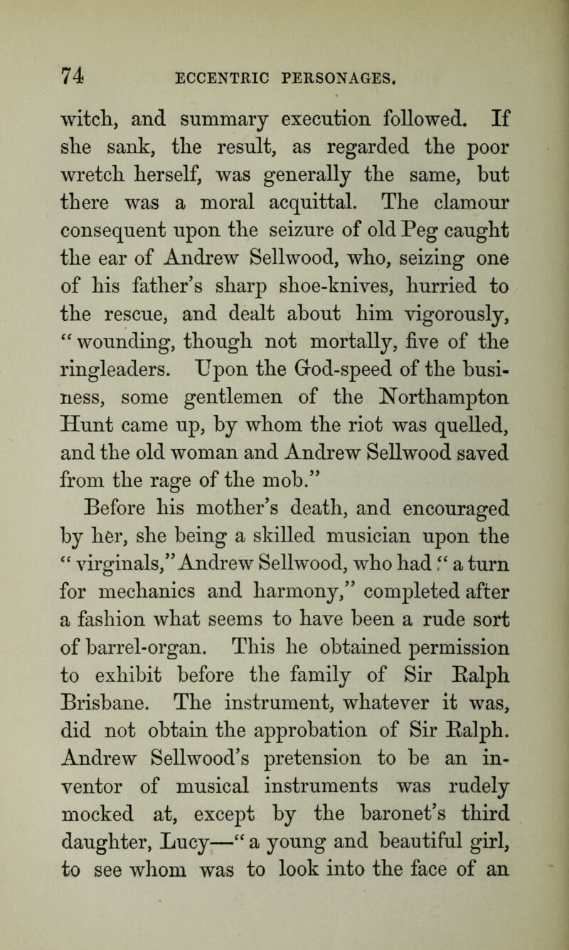 witch, and summary execution followed. If she sank, the result, as regarded the poor wretch herself, was generally the same, but there was a moral acquittal. The clamour consequent upon the seizure of old Peg caught the ear of Andrew Sellwood, who, seizing one of his father’s sharp shoe-knives, hurried to the rescue, and dealt about him vigorously, “ wounding, though not mortally, five of the ringleaders. Upon the Grod-speed of the busi- ness, some gentlemen of the Northampton Hunt came up, by whom the riot was quelled, and the old woman and Andrew Sellwood saved from the rage of the mob.” Before his mother’s death, and encouraged by her, she being a skilled musician upon the “ virginals,” Andrew Sellwood, who had “ a turn for mechanics and harmony,” completed after a fashion what seems to have been a rude sort of barrel-organ. This he obtained permission to exhibit before the family of Sir Ealph Brisbane. The instrument, whatever it was, did not obtain the approbation of Sir Ealph. Andrew Sellwood’s pretension to be an in- ventor of musical instruments was rudely mocked at, except by the baronet’s third daughter, Lucy—“ a young and beautiful girl, to see whom was to look into the face of an