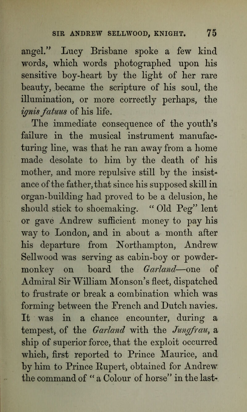 angel.” Lucy Brisbane spoke a few kind words, which words photographed npon his sensitive boy-heart by the light of her rare beauty, became the scripture of his soul, the illumination, or more correctly perhaps, the ignis fatuus of his life. The immediate consequence of the youth’s failure in the musical instrument manufac- turing line, was that he ran away from a home made desolate to him by the death of his mother, and more repulsive still by the insist- ance of the father, that since his supposed skill in organ-building had proved to be a delusion, he should stick to shoemaking. “ Old Peg” lent or gave Andrew sufficient money to pay his way to London, and in about a month after his departure from Northampton, Andrew Sellwood was serving as cabin-boy or powder- monkey on board the Garland—one of Admiral Sir William Monson’s fleet, dispatched to frustrate or break a combination which was forming between the French and Dutch navies. It was in a chance encounter, during a tempest, of the Garland with the Jungfrau, a ship of superior force, that the exploit occurred which, first reported to Prince Maurice, and by him to Prince Bupert, obtained for Andrew the command of “ a Colour of horse” in the last-