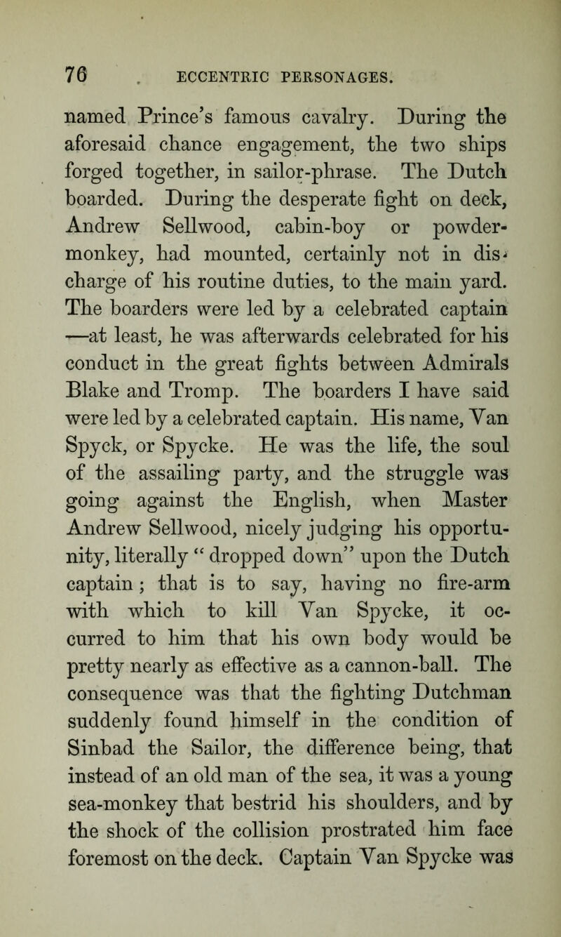named Prince’s famous cavalry. During the aforesaid chance engagement, the two ships forged together, in sailor-phrase. The Dutch boarded. During the desperate fight on deck, Andrew Sellwood, cabin-boy or powder- monkey, had mounted, certainly not in dis- charge of his routine duties, to the main yard. The boarders were led by a celebrated captain —at least, he was afterwards celebrated for his conduct in the great fights between Admirals Blake and Tromp. The boarders I have said were led by a celebrated captain. His name, Yan Spyck, or Spy eke. He was the life, the soul of the assailing party, and the struggle was going against the English, when Master Andrew Sellwood, nicely judging his opportu- nity, literally “ dropped down” upon the Dutch captain; that is to say, having no fire-arm with which to kill Yan Spy eke, it oc- curred to him that his own body would be pretty nearly as effective as a cannon-ball. The consequence was that the fighting Dutchman suddenly found himself in the condition of Sinbad the Sailor, the difference being, that instead of an old man of the sea, it was a young sea-monkey that bestrid his shoulders, and by the shock of the collision prostrated him face foremost on the deck. Captain Yan Spycke was