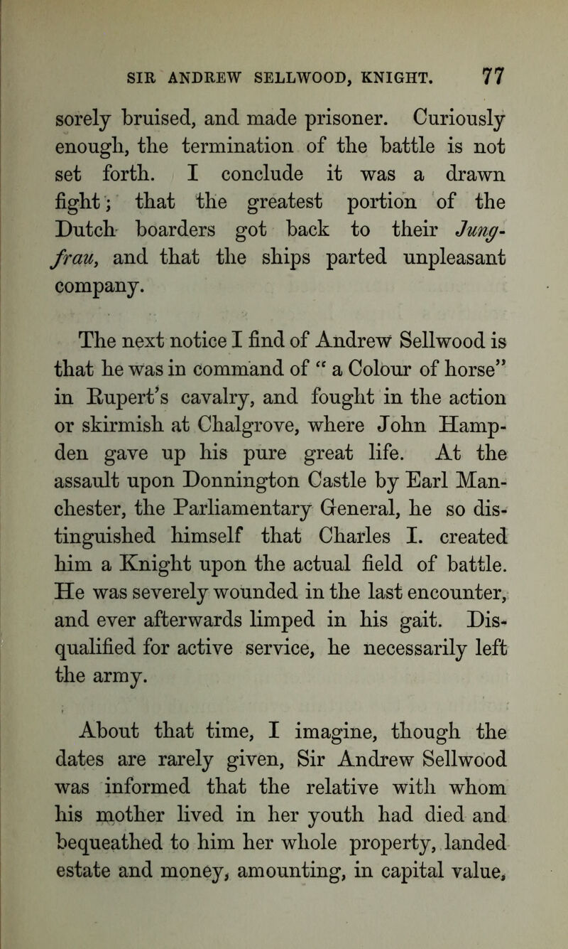 sorely bruised, and made prisoner. Curiously enough, the termination of the battle is not set forth. I conclude it was a drawn fight; that the greatest portion of the Dutch boarders got back to their Jung- frau, and that the ships parted unpleasant company. The next notice I find of Andrew Sellwood is that he was in command of “ a Colour of horse’* in Rupert’s cavalry, and fought in the action or skirmish at Chalgrove, where John Hamp- den gave up his pure great life. At the assault upon Donnington Castle by Earl Man- chester, the Parliamentary General, he so dis- tinguished himself that Charles I. created him a Knight upon the actual field of battle. He was severely wounded in the last encounter, and ever afterwards limped in his gait. Dis- qualified for active service, he necessarily left the army. About that time, I imagine, though the dates are rarely given, Sir Andrew Sellwood was informed that the relative with whom his mother lived in her youth had died and bequeathed to him her whole property, landed estate and money, amounting, in capital value,