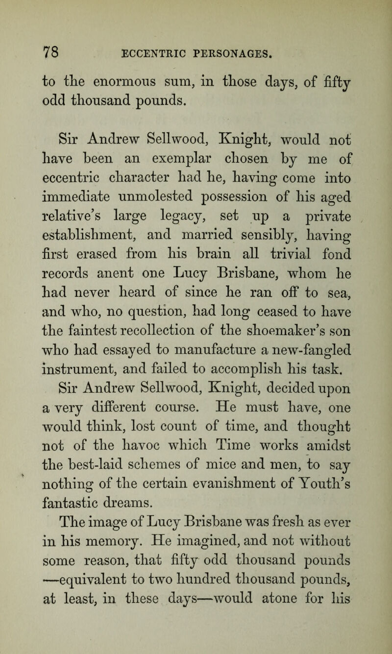 to the enormous sum, in those days, of fifty odd thousand pounds. Sir Andrew Sellwood, Knight, would not have been an exemplar chosen by me of eccentric character had he, having come into immediate unmolested possession of his aged relative’s large legacy, set up a private establishment, and married sensibly, having first erased from his brain all trivial fond records anent one Lucy Brisbane, whom he had never heard of since he ran off to sea, and who, no question, had long ceased to have the faintest recollection of the shoemaker’s son who had essayed to manufacture a new-fangled instrument, and failed to accomplish his task. Sir Andrew Sellwood, Knight, decided upon a very different course. He must have, one would think, lost count of time, and thought not of the havoc which Time works amidst the best-laid schemes of mice and men, to say nothing of the certain evanishment of Youth’s fantastic dreams. The image of Lucy Brisbane was fresh as ever in his memory. He imagined, and not without some reason, that fifty odd thousand pounds —equivalent to two hundred thousand pounds, at least, in these days—would atone for his