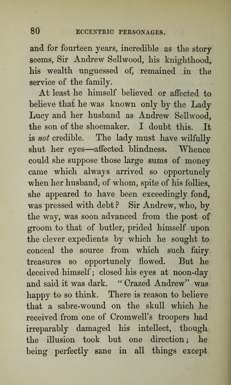and for fourteen years, incredible as the story seems, Sir Andrew Sellwood, his knighthood, his wealth unguessed of, remained in the service of the family. At least he himself believed or affected to believe that he was known only by the Lady Lucy and her husband as Andrew Sellwood, the son of the shoemaker. I doubt this. It is not credible. The lady must have wilfully shut her eyes—affected blindness. Whence could she suppose those large sums of money came which always arrived so opportunely when her husband, of whom, spite of his follies, she appeared to have been exceedingly fond, was pressed with debt ? Sir Andrew, who, by the way, was soon advanced from the post of groom to that of butler, prided himself upon the clever expedients by which he sought to conceal the source from which such fairy treasures so opportunely flowed. But he deceived himself; closed his eyes at noon-day and said it was dark. “ Crazed Andrew” was happy to so think. There is reason to believe that a sabre-wound on the skull which he received from one of Cromwells troopers had irreparably damaged his intellect, though the illusion took but one direction; he being perfectly sane in all things except