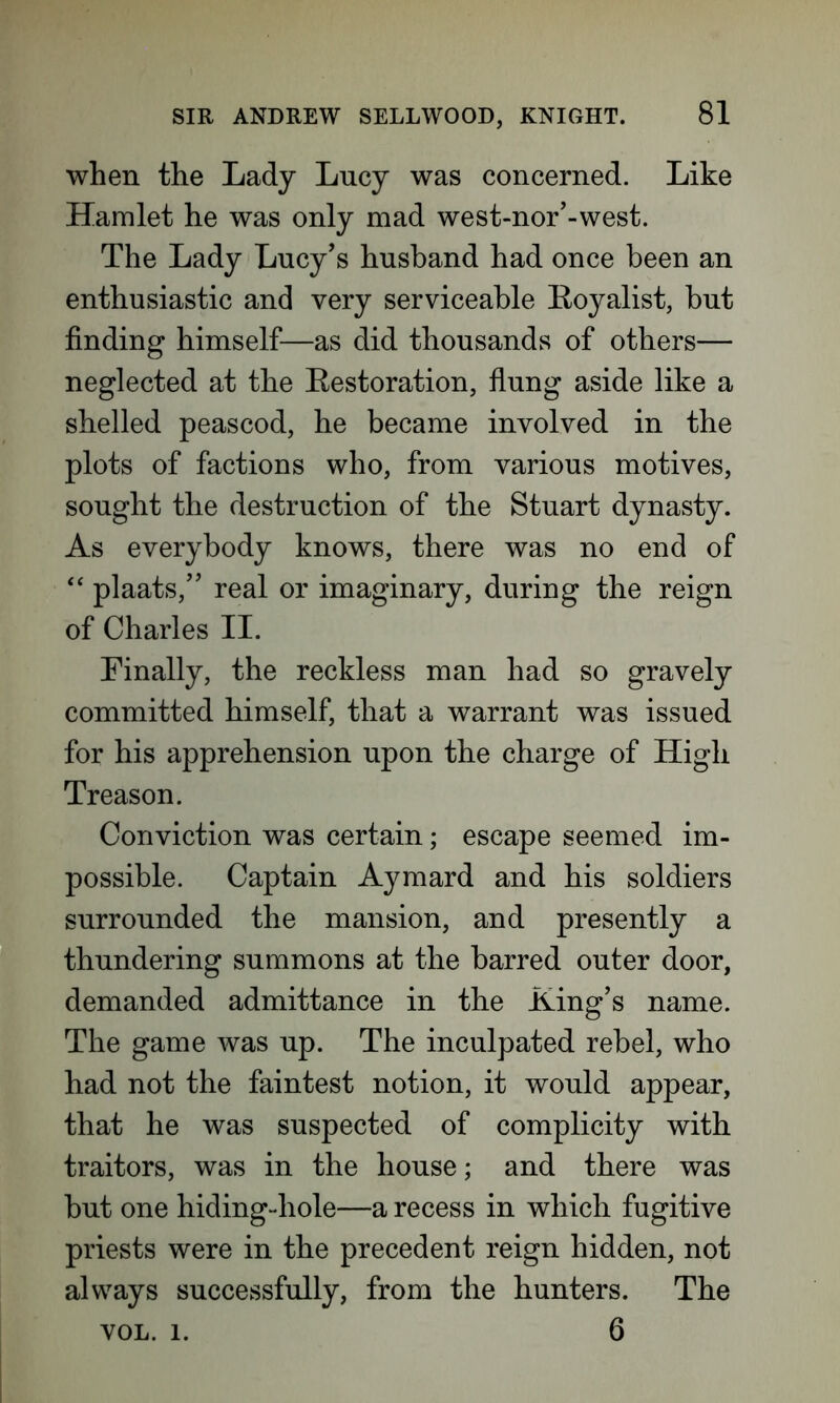 when the Lady Lucy was concerned. Like Hamlet he was only mad west-nor’-west. The Lady Lucy’s husband had once been an enthusiastic and very serviceable Loyalist, but finding himself—as did thousands of others— neglected at the Eestoration, flung aside like a shelled peascod, he became involved in the plots of factions who, from various motives, sought the destruction of the Stuart dynasty. As everybody knows, there was no end of “ plaats,” real or imaginary, during the reign of Charles II. Finally, the reckless man had so gravely committed himself, that a warrant was issued for his apprehension upon the charge of High Treason. Conviction was certain; escape seemed im- possible. Captain Aymard and his soldiers surrounded the mansion, and presently a thundering summons at the barred outer door, demanded admittance in the Ling’s name. The game was up. The inculpated rebel, who had not the faintest notion, it would appear, that he was suspected of complicity with traitors, was in the house; and there was but one hiding-hole—a recess in which fugitive priests were in the precedent reign hidden, not always successfully, from the hunters. The VOL. 1. 6