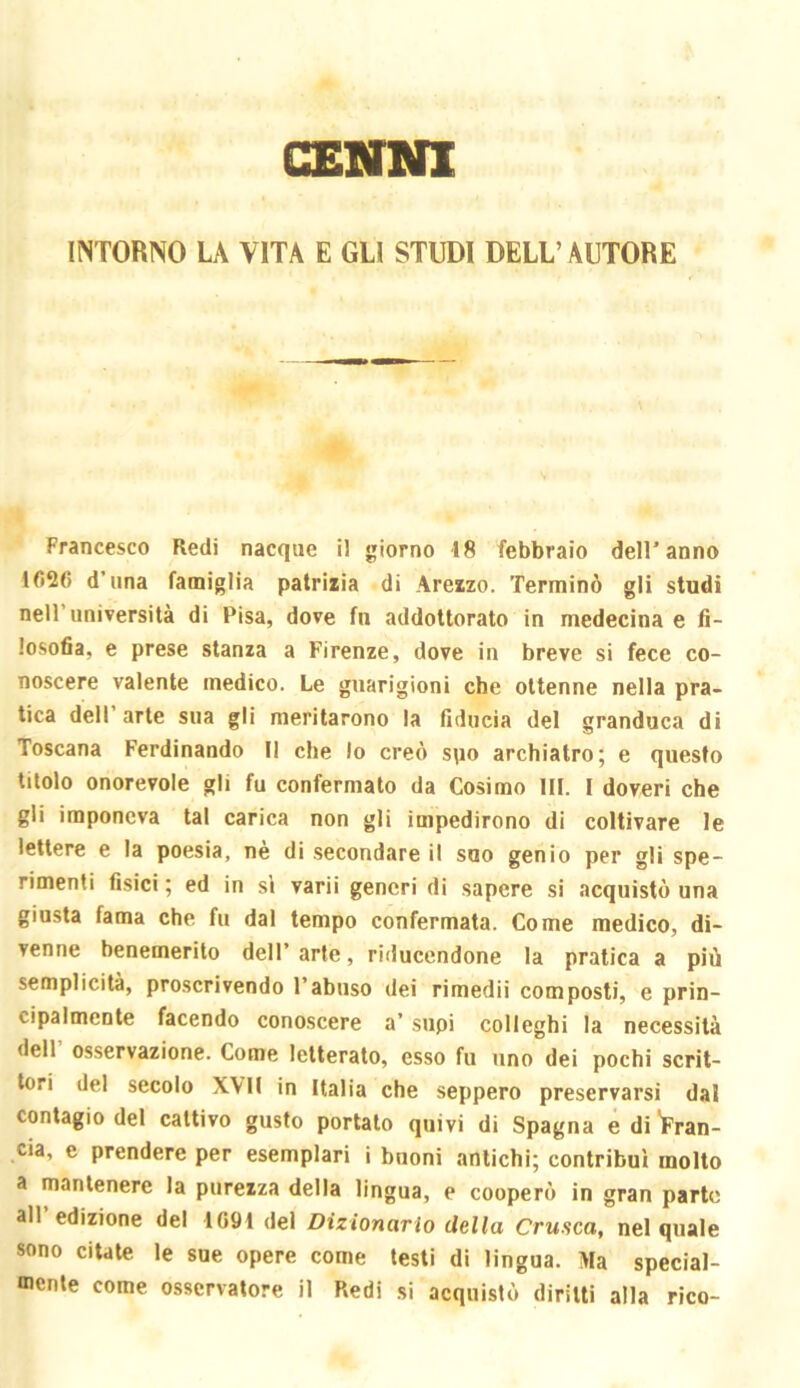 CXNNl INTORNO U VITA E GLI STUDI DELL’AUTORE Francesco Redi nacque il giorno 18 febbraio dell’anno 1626 d’una famìglia patrizia di Arezzo. Terminò gli studi nell’università di Pisa, dove fn addottorato in medecina e fi- losofia, e prese stanza a Firenze, dove in breve si fece co- noscere valente medico. Le guarigioni che ottenne nella pra- tica dell’arte sua gli meritarono la fiducia del granduca di Toscana Ferdinando II che lo creò spo archiatro; e questo titolo onorevole gli fu confermato da Cosimo HI. I doveri che gli imponeva tal carica non gli impedirono di coltivare le lettere e la poesia, nè di secondare il suo genio per gli spe- rimenti fisici ; ed in s’i varii generi di sapere si acquistò una giusta fama che fu dal tempo confermata. Come medico, di- venne benemerito dell’ arte, riduccndone la pratica a più semplicità, proscrivendo l’abuso dei rimedii composti, e prin- cipalmente facendo conoscere a’ supi colleghi la necessità dell’ osservazione. Come letterato, esso fu uno dei pochi scrit- tori del secolo XVII in Italia che seppero preservarsi dal contagio del cattivo gusto portato quivi di Spagna e di 'Fran- cia, e prendere per esemplari i buoni antichi; contribuì molto a mantenere la purezza della lingua, e cooperò in gran parte all’edizione del 1691 del Dizionario della Crusca, nel quale sono citate le sue opere come testi dì lingua. Ma special- mente come osservatore il Redi si acquistò diritti alla rico-