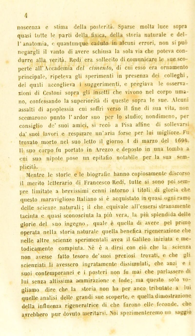 /i nosccnza c sUnia della posterilà. Sparse molta luce sopra quasi liiUc le parli della tisica, della storia naturale e del- r anatomia, e quantunque caduto in alcuni errori, non si può negargli il vanto di avere schiusa la sola via che poteva con- durre alla verità. Redi era sollecito di comunicare le sue sco- perte all’Accademia del cimento, di cui esso era ornamento principale, ripeteva gli sperimenti in presenza dei colleghi, dei quali accoglieva i suggerimenti, e pregiava le osserva- zioni di Cestoni sopra gli insetti che vivono nel corpo uma- no, confessando la superiorità <!i queste sopra te sue. .alcuni assalti di apoplessia cui soffri verso il fine di sua vita, non scemarono punto 1’ardor suo per lo studio; nondimeno, per consiglio de’ suoi amici, si recò a Pisa affine di sollevarsi da’ suoi lavori e respirare un’aria forse per lui migliore. Fu trovato morto nel suo letto il giorno 1 di marzo del 1694. Il suo corpo fu portato in .brezzo e deposto in una tomba a cui suo nipote pose un epitafio notabile per la sua sem- plicità. Mentre le storie e le biografie hanno copiosamente discorso il inerito letterario di Francesco Redi, tutte si sono poi sem- pre limitale a lirevissimi cenni intorno i titoli di gloria che questo inaraviglioso Italiano si è acquistato in quasi ogni ramo delle scienze naturali ; il che equivale aH’cssersi stranamente taciuta c quasi sconosciuta la più vera, la più splendida delle glorie del suo ingegno, quale è quella di avere pei primo operala nella storia naturale quella benefica rigenerazione che nelle altre scienze sperimentali uvea il Galileo iniziata e me- lodicamente compiuta. Nè è a dirsi con ciò che la scienza non avesse fallo tesoro de’suoi preziosi trovati, e che gli scienziati li avessero ingratamente dissimulati, che anzi e i suoi contemporanei e i posteri non fu mai che parlassero di lui senza altissima a<nmirazione c lode; ma questo solo vo- gliamo dire che la storia non ha per anco tributale a lui quelle analisi delle grandi sue scoperte, e quella dimostrazione della infiuonza rigeneralrice di che furono elle feconde, che avrebbero pur dovuto meritarsi. Noi sperimenteremo un saggio