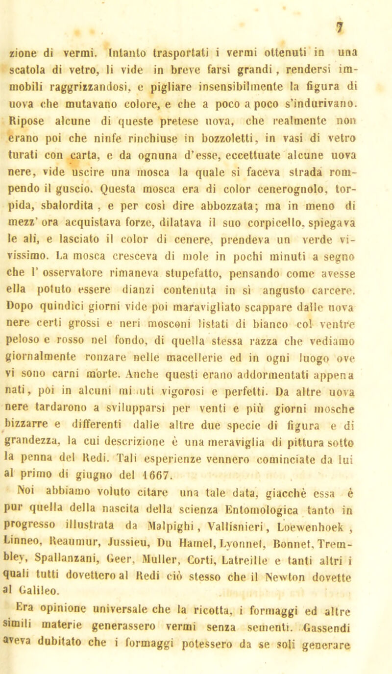 lione di vermi. Intanlo trasportati i vermi ottenuti in una scatola di vetro, li vide in breve farsi grandi, rendersi im- mobili raggrizzandosi, c pigliare insensibilmente la figura di uova che mutavano colore, e che a poco a poco s’indurivano. Ripose alcune di queste pretese uova, che realmente non erano poi che ninfe rinchiuse in bozzoletti, in vasi di vetro turati con carta, e da ognuna d’esse, eccettuate alcune uova nere, vide uscire una mosca la quale si faceva strada rom- pendo il guscio. Questa mosca era di color cenerognolo, tor- pida, sbalordita , e per cosi dire abbozzata; ma in meno di mezz’ora acquistava forze, dilatava il suo corpicello, spiegava le ali, e lasciato il color di cenere, prendeva un verde vi- vissimo. La mosca cresceva di mole in pochi minuti a segno che r osservatore rimaneva stupefatto, pensando come avesse ella potuto essere dianzi contenuta in si angusto carcere. Dopo quindici giorni vide poi maravigliato scappare dalle uova nere certi grossi e neri mosconi listati di bianco col ventre peloso e rosso nei fondo, di quella stessa razza che vediamo giornalmente ronzare nelle macellerie ed in ogni luogo ove vi sono carni mòrte. Anche questi erano addormentati appena nati, poi in alcuni mi uiti vigorosi e perfetti. Da altre uova nere tardarono a svilupparsi per venti e più giorni mosche ^bizzarre e differenti dalle altre due specie di figura e di grandezza, la cui descrizione è una meraviglia di pittura sotto la penna del Redi. Tali esperienze vennero cominciate da lui al primo di giugno del 1667. Noi abbiamo voluto citare una tale data, giacché essa è pur quella della nascita della scienza Entomologica tanto in progresso illustrata da Malpighi, Vallisnieri, Loewenhoek , Linneo, Reaumur, Jussieu, Du Hamel, Lyonnel, Bonnet, Trem- bley, Spallanzani, Geer, iMuller, Corti, Latreille e tanti altri i quali tutti dovettero al Redi ciò stesso che il Newton dovette al Galileo. Era opinione universale che la ricotta, i formaggi ed altre simili materie generassero vermi senza sementi. Gassendi aveva dubitato che i formaggi potessero da se .«oli generare