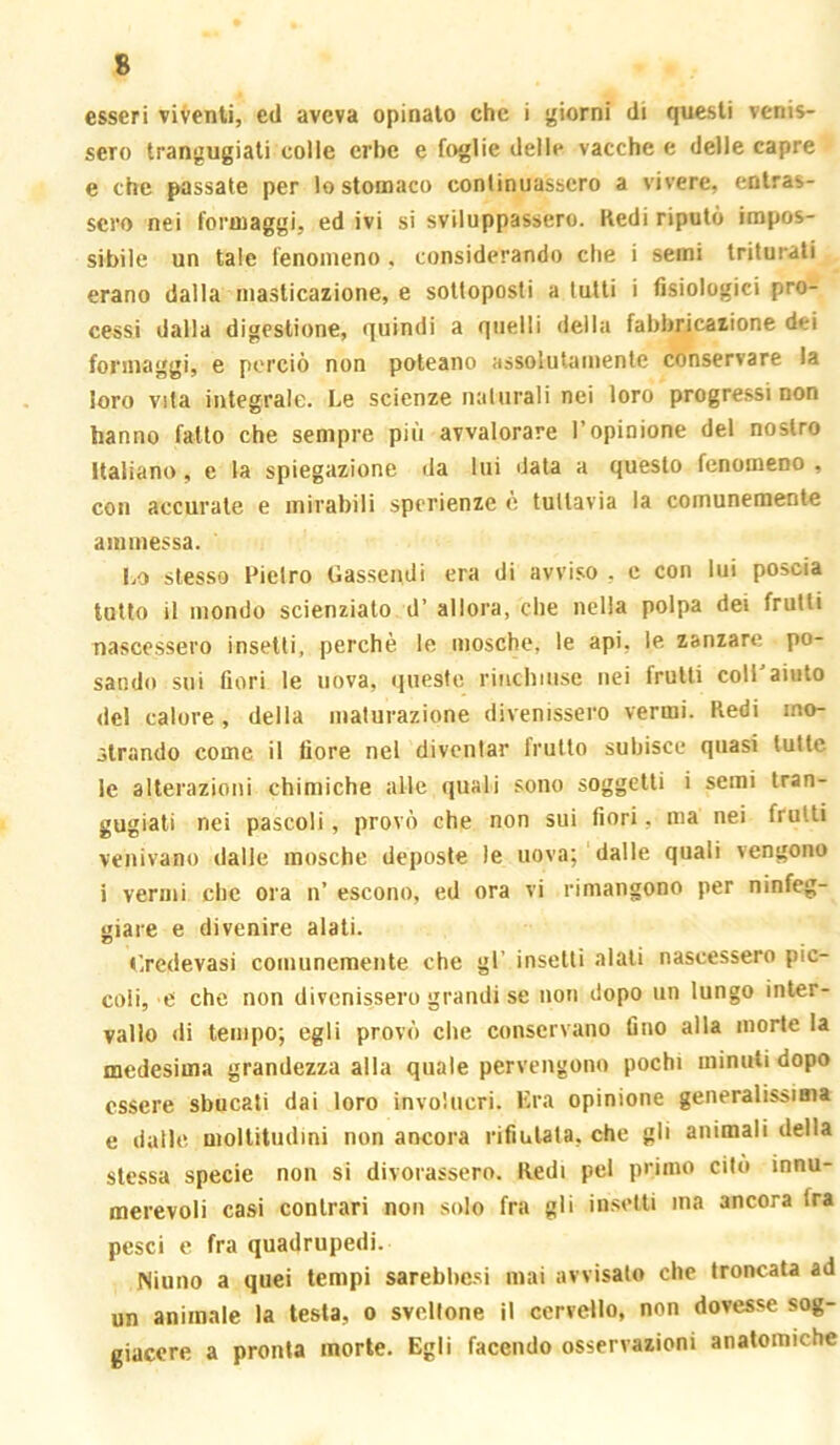 esseri viventi, ed aveva opinato che i j^iorni di questi venis- sero trangugiali colle erbe e foglie delle vacche e delle capre e che passate per lo stomaco continuassero a vivere, entras- sero nei formaggi, ed ivi si sviluppassero. Redi riputò impos- sibile un tale fenomeno, considerando che i semi triturati erano dalla masticazione, e sottoposti a tutti i fisiologici pro- cessi dalla digestione, quindi a quelli della fabbricazione dei formaggi, e perciò non poteano assolutamente conservare la loro vita integrale. Le scienze naturali nei loro progressi non hanno fatto che sempre più avvalorare l’opinione del nostro italiano, e la spiegazione da lui data a questo fenomeno , con accurate e mirabili spcrienze è tuttavia la comunemente ammessa. 1.0 stesso Pietro Gassendi era di avviso , e con lui poscia tutto il mondo scienziato d’ allora, che nella polpa dei frutti nascessero insetti, perchè le mosche, le api, le zanzare po- sando sui fiori le uova, queste riuchinse nei fruiti coli aiuto del calore, della maturazione divenissero vermi. Redi mo- strando come il fiore nel diventar frullo subisce quasi tutte le alterazioni chimiche alte quali sono soggetti i semi tran- gugiati nei pascoli, provò che non sui fiori, ma nei frutti venivano dalle mosche deposte le uova; dalle quali vengono i vermi che ora n’ escono, ed ora vi rimangono per ninfeg- giare e divenire alali. Gredevasi comunemente che gl’ insetti alali nascessero pic- coli, e che non divenissero grandi se non dopo un lungo inter- vallo di tempo; egli provò che conservano fino alla morte la medesima grandezza alla quale pervengono pochi minuti dopo essere sbucati dai loro involucri. Kra opinione generalissima e dalle moltitudini non ancora rifiutata, che gli animali della stessa specie non si divorassero. Redi pel primo citò innu- merevoli casi contrari non solo fra gli insetti ma ancora fra pesci e fra quadrupedi. Ninno a quei tempi sarebl)e,si mai avvisalo che troncata ad un animale la testa, o sveltone il cervello, non dovesse sog- giacere a pronta morte. Egli facendo osservazioni anatomiche