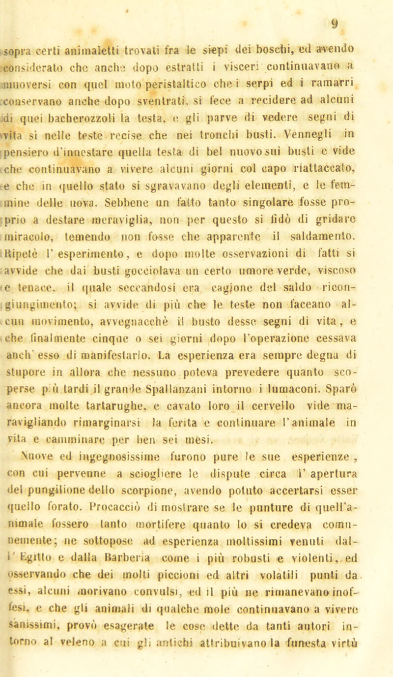 sopra cerli animaletli trovali fra le siepi dei boschi, eil irvendo consideralo che anche dopo estraili i visceri continuavano a ^muoversi con quel moto peristaltico che i serpi ed i ramarri .conservano anche dopo sventrali, si fece a recidere ad alcuni jdi quei bacherozzoli la lesta, e gli parve di vedere segni di 'Vita si nelle teste recise che nei tronchi busti. Vennegli in 'pensiero d'innestare quella testa di bel nuovo sui busti e vide che continuavano a vivere alcuni giorni col capo riattaccato, e che in (|uello stalo si sgravavano degli elementi, e le fem- mine delle uova. Sebbene un l'alto tanto singolare fosse pro- iprio a destare meraviglia, non per questo si lido di gridare miracolo, temendo non fosse che apparente il saldamento. Ripetè resperimento, e dopo molle os.servazioni di fatti si avvide che dai busti gocciolava nn certo umore verde, viscoso (c tenace, il quale seccandosi era cagione del saldo ricon- . giungiiiiciito; si avvide di più che le teste non faceano al- .cun movimento, avvegnacchè il busto desse, segni di vita, e che lìnalmente cinque o sei giorni dopo l’operazione cessava aneli' esso di manifestarlo. La esperienza era sempre degna di stupore in allora che nessuno poteva prevedere quanto sco- perse p ù tardi il grande Spallanzani intorno i lumaconi. Sparò ancora molte tartarughe, c cavato loro il cervello vide ma- ravigliando rimarginarsi la ferita c continuare l’animale in vita e camminare per ben sei mesi. Viiove ed ingegnosissime furono pure le sue esperienze , con cui pervenne a sciogliere le dispute circa 1’ apertura del pungilione dello scorpione, avendo potuto accertarsi esser quello forato. Procacciò di moslrare se le puntare di quell'a- nimale fossero tanto mortifere quanto lo si credeva comn- neiiiente; ne sottopose, ad esperienza moltissimi venuti dal- l Lgillo e dalla Rarbena come i più robusti e violenti, ed osservando che dei molti piccioni ed altri volatili punti da cssi, alcuni morivano convulsi, ed il più ne rimanevano inof- fesi. e che gli animali di qualche mole continuavano a vivere sanissimi, provò esagerate le coso dette da tanti autori in- torno al veleno a cui gli antichi attribuivano la funesta virtù