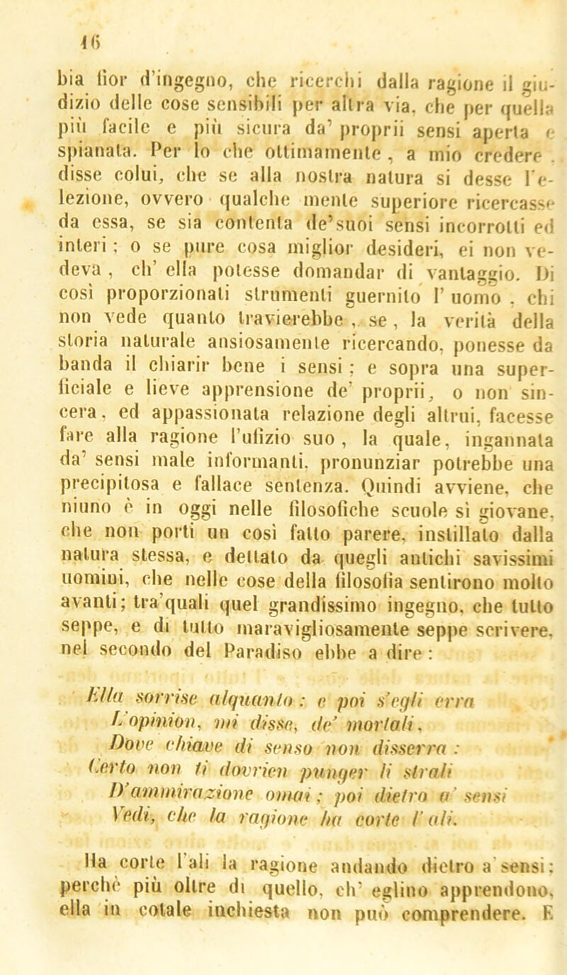 bia (ìoi- d’ingegno, che ricerciii dalla ragione il giu- dizio delle cose sensibili per altra via, die per quella più facile e più sicura da’ propri! sensi aperta e spianala. Per lo che ottimamente , a mio credere disse colui, clic se alla nostra natura si desse re- iezione, ovvero qualche mente superiore ricercasse da essa, se sia contenta de’suoi sensi incorrotti ed interi : o se pure cosa miglior desideri, ei non ve- deva , eh’ ella potesse domandar di vanlagiiio. Di così proporzionali slrumenti giiernilo 1’ uomo . chi non vede quanto travierebbe , se, la verità della storia naturale ansiosamenle ricercando, ponesse da banda il chiarir bene i sensi : e so|ira una super- liciale e lieve apprensione de’ propri!, o non sin- cera, ed appassionala relazione degli altrui, facesse fare alla ragione Tiilìzio suo, la quale, ingannala da’ sensi male informanti, pronunziar potrebbe una precipitosa e fallace sentenza. Quindi avviene, che ninno è in oggi nelle lìlosofìche scuole si giovane, che non porti un cosi fatto parere, inslillaìo dalla natura stessa, e dettato da quegli antichi savissimi uomini, che nelle cose della iìlosolia sentirono mollo avanti; Ira’quali quel grandissimo ingegno, che lutto seppe, e di lutto maravigliosamente seppe scrivere, nel secondo del Paradiso ebbe a dire : klla sorrise nlquanfo : e poi s’egfi erra k opinion, mi disse, de' mortali. Dove chiave di senso non disserra : (.erto non h dovrien punger li strali I) anitnirazione ornai; poi dietro a’sensi l fidi, che In ragione ha corte /’ ali. Ha corte l ali la ragione andando dietro a sensi; perchè più oltre di quello, eh’ eglino apprendono, ella in cotale inchiesta non può comprendere. E