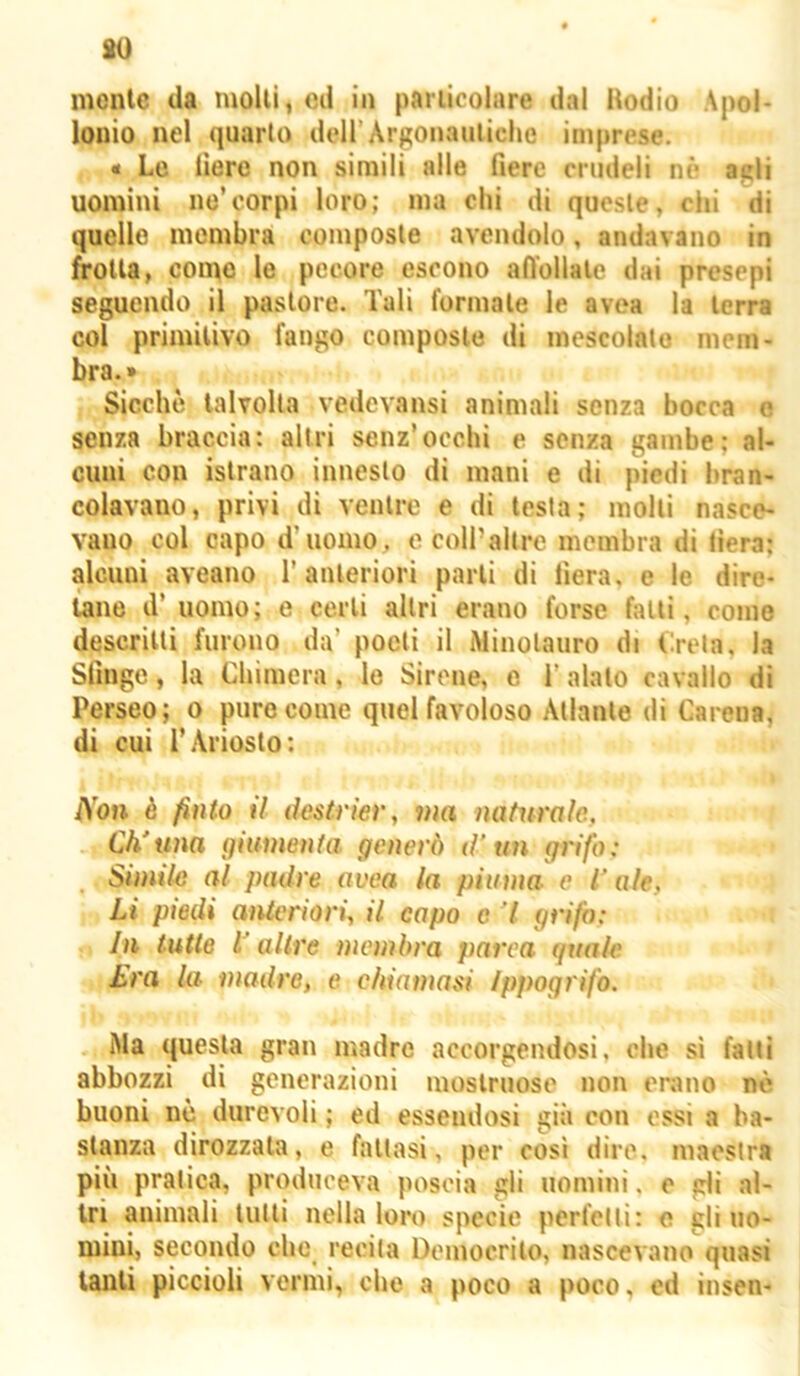 so mente da molli, ed in pariicoiare dal Hodio Apol- lonio nel quarto dell’Argonauliche imprese. « Le fiere non simili alle fiere crudeli nè agli uomini ne’corpi loro; ma chi di queste, chi di quello membra composte avendolo, andavano in frolla, come le pecore escono afl’ollale dai presepi seguendo il pastore. Tali formale le avea la terra col primilivo fango composte di mescolalo mem- bra.» Sicché talvolta vedevansi animali senza bocca e senza braccia: altri senz’occhi e senza gambe; al- cuni con islrano innesto di mani e di piedi bran- colavano, privi di ventre e di testa; molli nasce- vano col capo d’uomo, e coll’altre membra di fiera; alcuni aveano 1’anteriori parli di fiera, e le dirc- lane d’ uomo; e certi altri erano forse falli, come descritti furono da’ poeti il Minotauro di Creta, la Sfinge, la Chimera, le Sirene, e l’alato cavallo di Perseo; o pure come quel favoloso Atlante di Carena, di cui r.Ariosto; Non è finto il destrìer, ma nafw'ale, Ch'una giumenta generò d’un grifo: Simile al padre ovea la piuma e l’ale, Li piedi anteriori, il capo c 7 grifo: In tutte 1‘altre membra parea guale £ra la madre, e chiamasi ippogrifo. Ma questa gran madre accorgendosi, che sì fatti abbozzi di generazioni mostruose non erano nè buoni ne durevoli ; ed essendosi già con ossi a ba- stanza dirozzata, e fallasi, per così dire, maestra più pratica, produceva poscia gli uomini, e gli .al- tri animali tulli nella loro specie perfetti: e gli uo- mini, secondo che recita Democrito, nascevano quasi tanti piccioli vermi, che a poco a poco, ed insen-