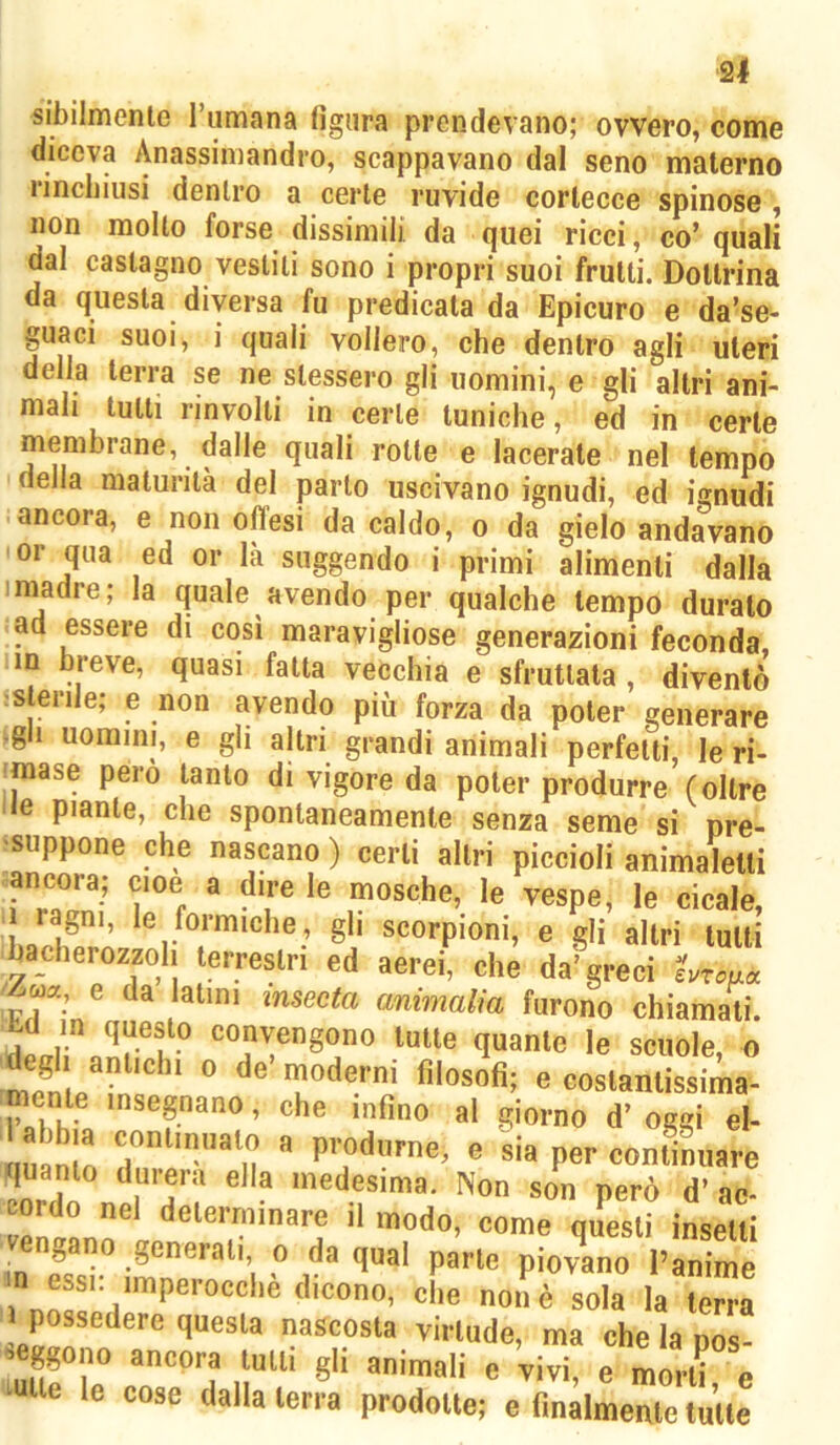 sibilmente Tumana figura prendevano; ovvero, come diceva Anassimandro, scappavano dal seno materno lincliiusi dentro a certe ruvide cortecce spinose, non molto forse dissimili da quei ricci, co’ quali dal castagno vestiti sono i propri suoi frutti. Dottrina da questa diversa fu predicata da Epicuro e da’se- guaci suoi, i quali vollero, che dentro agli uteri della terra se ne stessero gli uomini, e gli altri ani- mali tutti rinvolti in certe tuniche, ed in certe membrane, dalle quali rotte e lacerate nel tempo della maturità del parlo uscivano ignudi, ed ignudi -ancora, e non offesi da caldo, o da gielo andavano or qua ed or là suggendo i primi alimenti dalla niadre; la quale avendo per qualche tempo duralo ad essere di così maravigliose generazioni feconda, un breve, quasi fatta vecchia e sfruttala , diventò :Slenle; e non avendo più forza da poter generare gli uomini, e gli altri grandi animali perfetti, le ri- ■mase però tanto di vigore da poter produrre (oltre Ile piante, che spontaneamente senza seme si pre- suppone che nascano ) certi altri piccioli animalelli ancora; cioè a dire le mosche, le vespe, le cicale, - ragni, le formiche, gli scorpioni, e gli altri lutti bacherozzoli terrestri ed aerei, che da’greci hroaa e da latini msecta ammalia furono chiamali. tutte quante le scuole, o S p moderni filosofi; e coslanlissima- d’oggi el- itmc « produrne, e sia per continuare quanto durerà ella medesima. Non son però d’ ac- cordo nel determinare il modo, come questi inselli vengano generali o da qual parte piovano l’anime m essi: imperocché dicono, che non è sola la terra 1 possedere questa nascosta virlude, ma che la pos- seggono ancora tulli gli animali e vivi, e mori? e mite le cose dalla terra prodotte; e finalmente tutte