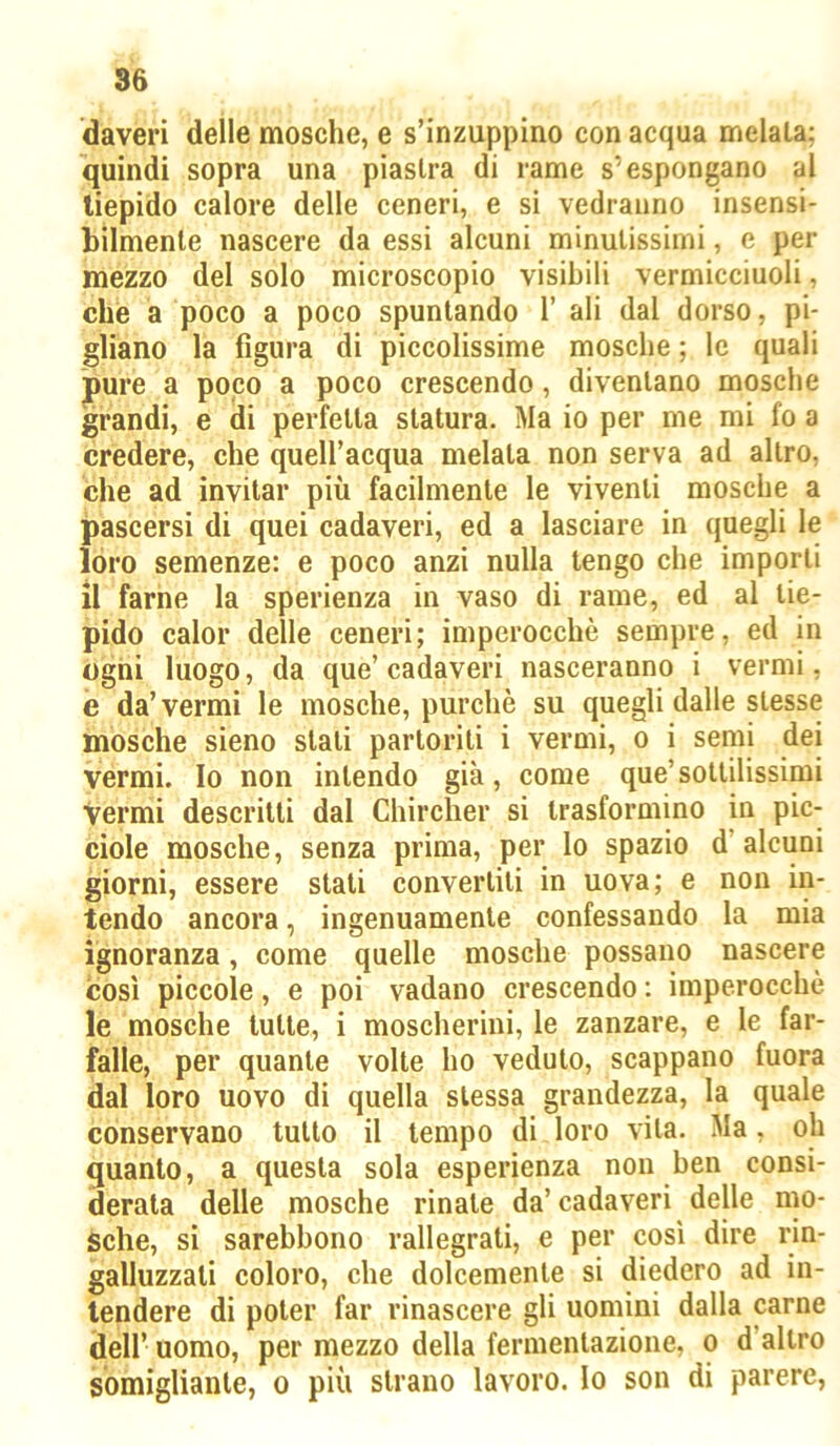 daveri delle mosche, e s’inzuppino con acqua melala; quindi sopra una piastra di rame s'espongano al tiepido calore delle ceneri, e si vedranno insensi- bilmente nascere da essi alcuni minutissimi, e per mezzo del solo microscopio visibili vermicciuoli, che a poco a poco spuntando 1’ ali dal dorso, pi- gliano la figura di piccolissime mosche ; le quali jpure a popo a poco crescendo, diventano mosche jgrandi, e di perfetta statura. Ma io per me mi fo a credere, che quell’acqua melala non serva ad altro, che ad invitar più facilmente le viventi mosche a jpascersi di quei cadaveri, ed a lasciare in quegli le loro semenze: e poco anzi nulla tengo che imporli il farne la sperienza in vaso di rame, ed al tie- pido calor delle ceneri; imperocché sempre, ed in ogni luogo, da que’cadaveri nasceranno i vermi, e da’ vermi le mosche, purché su quegli dalle stesse mosche sieno stali partoriti i vermi, o i semi dei vermi. Io non intendo già, come que’sottilissimi Vermi descritti dal Chircher si trasformino in pic- ciole mosche, senza prima, per lo spazio d’alcuni giorni, essere stali convertili in uova; e non in- tendo ancora, ingenuamente confessando la mia ignoranza, come quelle mosche possano nascere così piccole, e poi vadano crescendo : imperocché le mosche tutte, i moscherini, le zanzare, e le far- falle, per quante volte ho veduto, scappano fuora dal loro uovo di quella stessa grandezza, la quale conservano tutto il tempo di loro vita. Ma, oh quanto, a questa sola esperienza non ben consi- derata delle mosche rinate da’ cadaveri delle mo- sche, si sarebbono rallegrali, e per così dire rin- galluzzali coloro, che dolcemente si diedero ad in- tendere di poter far rinascere gli uomini dalla carne dell’ uomo, per mezzo della fermentazione, o d’altro somigliante, o più strano lavoro, lo son di parere,