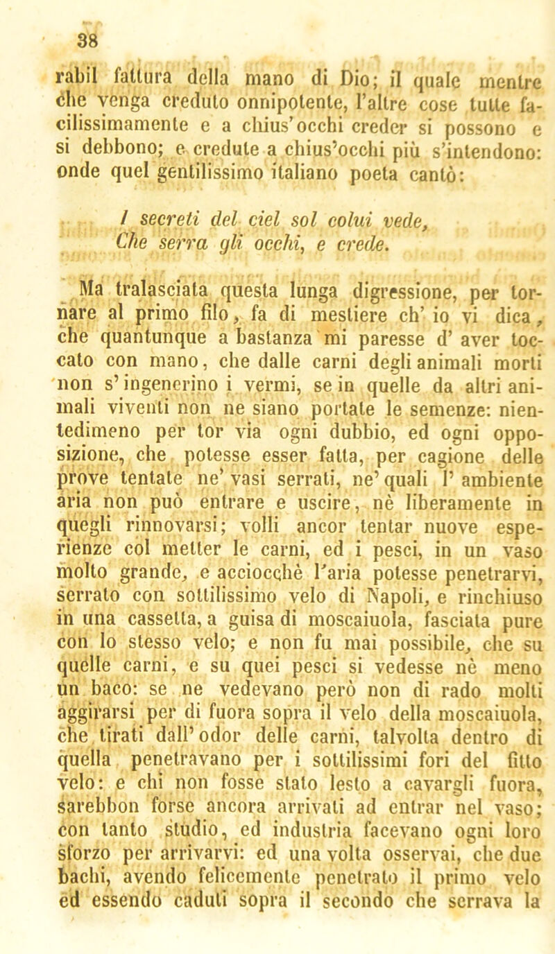 rabil fattura della mano di Dio; il quale mentre òhe venga creduto onnipotente, l’allre cose tutte fa- cilissimamente e a cliius'occhi creder si possono e si debbono; e credute a chius’occhi più s’inlendono: onde quel gentilissimo italiano poeta cantò: / secreti del del sol colui vede. Che serra gli occhi, e crede. Ma tralasciata questa lunga digressione, per tor- nare al primo filo, fa di mestiere eh’ io vi dica, che quantunque a bastanza mi paresse d’ aver toc- cato con mano, che dalle carni degli animali morii non s’ingenerino i vermi, se in quelle da altri ani- mali viventi non ne siano portale le semenze: nien- tedimeno per tor via ogni dubbio, ed ogni oppo- sizione, che potesse esser falla, per cagione delle prove tentate ne’ vasi serrati, ne’ quali 1’ ambiente ària non può entrare e uscire, nè liberamente in quegli rinnovarsi; volli ancor tentar nuove espe- rienze col metter le carni, ed i pesci, in un vaso molto grande^ e acciocché Taria potesse penetrarvi, serralo con sottilissimo velo di Napoli, e rinchiuso in una cassetta, a guisa di moscaiuola, fasciata pure con lo stesso velo; e non fu mai possibile, che su quelle carni, e su quei pesci si vedesse nè meno un baco: se ne vedevano però non di rado molti aggirarsi per di fuora sopra il velo della moscaiuola, che tirati dall’odor delle carni, talvolta dentro di quella penetravano per i sottilissimi fori del fitto velo; e chi non fosse stalo lesto a cavargli fuora, sarebbon forse ancora arrivali ad entrar nel vaso; con tanto studio, ed industria facevano ogni loro sforzo per arrivarvi: ed una volta osservai, che due bachi, avendo felicemente penetralo il primo velo ed essendo caduti sopra il secondo che serrava la