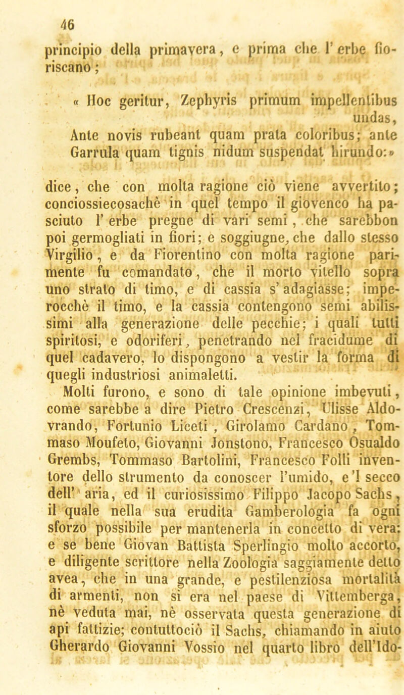 principio della primavera, e prima che l’erbe fio- riscano ; 0 Hoc geritur, Zephyris primum impellenlibus undas, Ante novis rubeant quam prata coloribus; anle Garrula quam lignis nidum suspendat birundo:» dice, che con molta ragione ciò viene avvertilo ; conciossiecosachè in quel tempo il giovenco ha pa- sciuto r erbe pregne di vàri semi , che sarebbon poi germogliati in fiori; e soggiugne^che dallo stesso Virgilio, e da Fiorentino con molla ragione pari- mente fu comandato, che il morto vitello sopra uno strato di limo, e di cassia s’adagiasse; impe- rocché il timo, e la cassia contengono séiiii abilis- simi alla generazione delle pecchie; i quali tulli spiritosi, e odoriferi, penetrando nel fracidume di quel cadavero, lo dispongono a vestir la forma di quegli industriosi animalelli. ' Molti furono, e sono di tale opinione imbevuti, come sarebbe a dire Pietro Crescenzi, Tlisse Aldo- vrando, Forlunio Libeti , Girolamo Cardano, Tom- maso Moufeto, Giovanni Jonstono, Francesco Osualdo Grembs, Tommaso Bartolini, Francesco Folli inven- tore dello strumento da conoscer rumido, e ’l secco deir aria, ed il curiosissimo Filippo Jacopo Sachs, il quale nella sua erudita Gamberologia fa ogni sforzo possibile per mantenerla in concètto di vera: e se bene Giovan Battista Sperlingio mollo accorto’, e diligente scrittore nella Zoologia' saggiamente dello avea, che in una grande, e pestilenziosa mortalità di armenti, non si era nel paese di Vitlemberga| nè Veduta mai, nè osservala questa generazione di api fattizie; contuttociò il Sachs, chiamando in aiuto Gherardo Giovanni Vossio nel quarto librò dell’Ido-