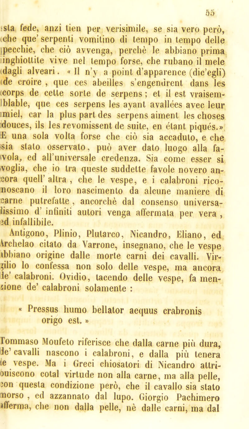 isla fede, anzi lien per verisimile, se sia vero però, iche que’ serpenti vomitino di tempo in tempo delle ipecchie, che ciò avvenga, perchè le abbiano prima inghiottite vive nel tempo forse, che rubano il mele dagli alveari. » Il n’y a point d’apparence (dic’egli) (de croire , que ces abeilles s’engendrenl dans les icorps de cette sorte de serpens ; et il est vraisem- Iblable, que ces serpens les ayant avallées avec leur !miel, car la plus part des serpens aiment les choses ^douces, ils les revomissent de suite, en étant piqués.» rE una sola volta forse che ciò sia accaduto, e che ^sia stato osservato, può aver dato luogo alla fa- vola, ed all’universale credenza. Sia come esser si voglia, che io tra queste suddette favole novero an- cora queir altra , che le vespe, e i calabroni rico- noscano il loro nascimento da alcune maniere di carne putrelatte , ancorché dal consenso universa- lissimo d’ infiniti autori venga affermata per vera ìd infallibile. Antigono, Plinio, Plutareo, Nicandro, Ebano, ed Archelao citato da Varrone, insegnano, che le vespe ibbiano origine dalle morte carni dei cavalli. Vir- gilio lo confessa non solo delle vespe, ma ancora ie’ calabroni. Ovidio, tacendo delle vespe, fa men- tione de’ calabroni solamente : « Pressus humo bellator aequus crabronis erigo est. » rommaso iMoufeto riferisce che dalla carne più dura, Je’cavalli nascono i calabroni, e dalla più tenera ie vespe. Ma i Greci chiosatori di Nicandro attri- buiscono cotal virtude non alla carne, ma alla pelle, con questa condizione però, che il cavallo sia stato naorso , ed azzannato dal lupo. Giorgio Pachimero jfferma, che non dalla pelle, nè dalle carni, ma dal