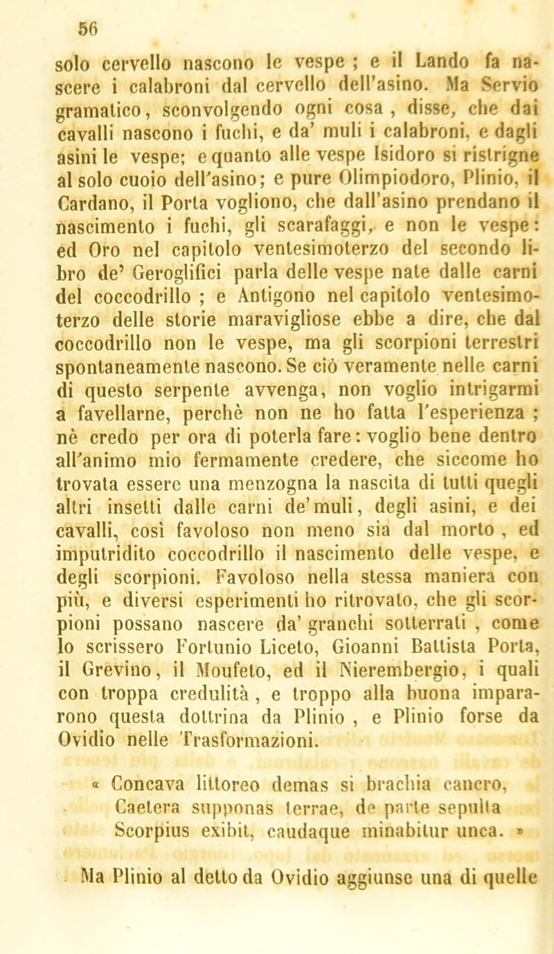 solo cervello nascono le vespe ; e il Landò fa na- scere i calabroni dal cervello dell’asino. Ma Servio gramalico, sconvolgendo ogni cosa, disse, che dai cavalli nascono i fuchi, e da’ muli i calabroni, e dagli asini le vespe; e quanto alle vespe Isidoro si ristrigne al solo cuoio deH'asino; e pure Olimpiodoro, Plinio, il Cardano, il Porla vogliono, che dall’asino prendano il nascimento i fuchi, gli scarafaggi,, e non le vespe : ed Oro nel capitolo venlesimolerzo del secondo li- bro de’ Geroglifici parla delle vespe nate dalle carni del coccodrillo ; e Antigono nel capitolo ventesimo- terzo delle storie niaravigliose ebbe a dire, che dal coccodrillo non le vespe, ma gli scorpioni terrestri spontaneamente nascono. Se ciò veramente nelle carni di questo serpente avvenga, non voglio intrigarmi a favellarne, perchè non ne ho fatta l’esperienza ; nè credo per ora di poterla fare : voglio bene dentro all’animo mio fermamente credere, che siccome ho trovala essere una menzogna la nascita di tulli quegli altri inselli dalle carni de’muli, degli asini, e dei cavalli, così favoloso non meno sia dal morto , ed imputridito coccodrillo il nascimento delle vespe, e degli scorpioni. Favoloso nella stessa maniera con più, e diversi esperimenti ho ritrovalo, che gli scor- pioni possano nascere da’ granchi sotterrali , come 10 scrissero Fortunio Liccio, Gioanni Ballista Porla, 11 Grevino, il Moufeto, ed il Nierembergio, i quali con troppa credulità , e troppo alla buona impara- rono questa dottrina da Plinio , e Plinio forse da Ovidio nelle Trasformazioni. « Concava litioreo demas si brachia cancro, Caelera supponas ferrae, de parte sepulla Scorpius exibii, caudaque minabilur unca. » Ma Plinio al dello da Ovidio aggiunse una di quelle