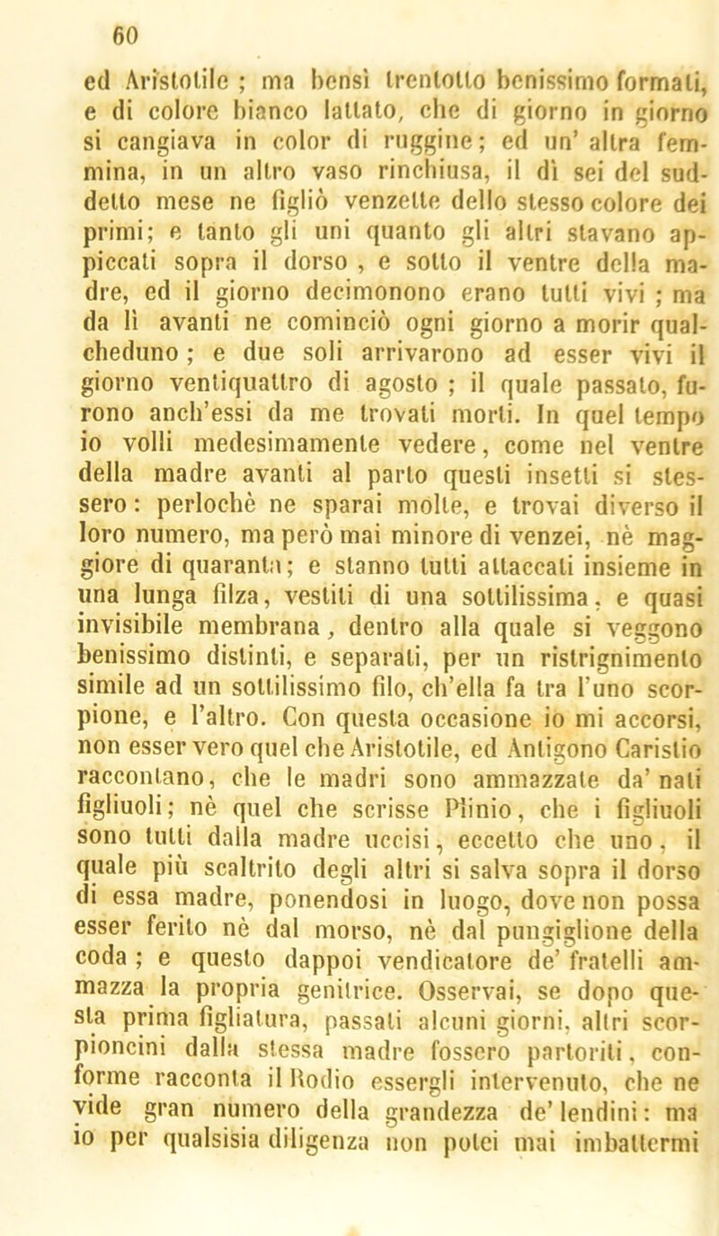 ed Ari'slolile ; ma bensì Irenlollo benissimo formali, e di colore iìianco lattato, che di giorno in giorno si cangiava in color di ruggine; ed un’ altra fem- mina, in un altro vaso rinchiusa, il di sei del sud- detto mese ne figliò venzelle dello stesso colore dei primi; e tanto gli uni quanto gli altri stavano ap- piccali sopra il dorso , e sotto il ventre della ma- dre, ed il giorno decimonono erano tulli vivi ; ma da li avanti ne cominciò ogni giorno a morir qual- cheduno ; e due soli arrivarono ad esser vivi il giorno ventiquattro di agosto ; il quale passalo, fu- rono anch’essi da me trovali morti. In quel tempo io volli medesimamente vedere, come nel ventre della madre avanti al parlo questi insetti si stes- sero : perlochè ne sparai molte, e trovai diverso il loro numero, ma però mai minore di venzei, nè mag- giore di quaranta; e stanno tulli attaccali insieme in una lunga filza, vestili di una sottilissima, e quasi invisibile membrana, dentro alla quale si veggono benissimo distinti, e separali, per un rislrignimento simile ad un sottilissimo filo, cb’ella fa tra l’uno scor- pione, e l’altro. Con questa occasione io mi accorsi, non esser vero quel che Aristotile, ed Antigono Carislio raccontano, che le madri sono ammazzale da’nati figliuoli; nè quel che scrisse Plinio, che i figliuoli sono tulli dalla madre uccisi, eccetto che uno, il quale più scaltrito degli altri si salva sopra il dorso di essa madre, ponendosi in luogo, dove non possa esser ferito nè dal morso, nè dal pungiglione della coda ; e questo dappoi vendicatore de’ fratelli am- mazza la propria genitrice. Osservai, se dopo que- sta prima figliatura, passali alcuni giorni, altri scor- pioncini dalla stessa madre fossero partoriti, con- forme racconta il Rodio essergli intervenuto, che ne vide gran numero della grandezza de’ lendini ; ma io per qualsisia diligenza non potei mai imbattermi