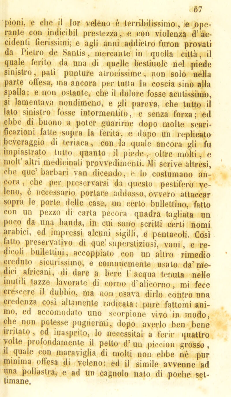 61 pioni, e che il lor veleno è lerribilissimo, e ope- rante con indicibil prestezza, e con violenza d’ac- cidenti nerissimi; e agli anni addietro furon provati da Pietro de Santis, mercante in quella città, il quale ferito da una di quelle bestiuole nel piede sinistro, pati punture atrocissime, non solo nella parte offesa, ma ancora per tutta la coscia sino alla spalla; e non ostante, che il dolore fosse acutissimo, si lamentava nondimeno, e gli pareva, che tutto il lato sinistro fosse intormentilo, e senza forza; éd ebbe di buono a poter guarirne dopo molle scari- ficazioni falle sopra la ferita, e dopo un replicato beveraggio di teriaca, con la quale ancora gli fu impiastralo lutto quanto il piede, oltre molti, e moli’ altri medicinali provvedimenti. Mi scrive altresì, che que’ barbari van dicendo, e lo costumano an- cora , che per preservarsi da questo pestifero ve- leno, è necessario portare addosso, ovvero attaccar sopra le porle delle case, un certo bullellino, fatto con un pezzo di carta pecora quadra tagliala un poco da una banda, in cui sono scritti certi nomi arabici, ed impressi alcuni sigilli, e pentacoli. Cosi fatto preservativo di que’superstiziosi, vani, e re- dicoli bulleltini, accoppialo con un altro rimedio credulo sicurissimo, e comunemente usato da’me- dici africani, di dare a bere l’acqua tenuta nelle mutili lazze lavorate di corno d’alicorno, mi fece crescere il dubbio, ma non osava dirlo contro una credenza cosi altamente radicala : pure fattomi ani- mo, ed accomodalo uno scorpione vivo in modo, che non potesse pugiiermi, dopo averlo ben bene irritalo , ed inasprito, lo necessitai a ferir quattro volte profondamente il petto d’ un piccion grosso, il quale con maraviglia di molti non ebbe nè pur minima offesa di veleno: ed il simile avvenne ad una pollastra, e ad un cagnolo nato di poche set- timane.