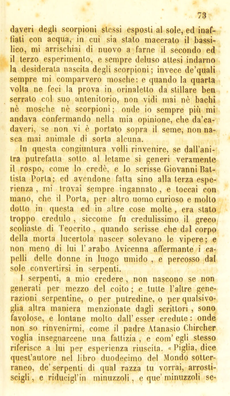 daveri degli scorpioni slessi esposti al sole, ed inaf- liali con acqua, in cui sia sialo macerato il bassi- lico, mi arrischiai di nuovo a farne il secondo ed il terzo esperimento, e sempre deluso attesi indarno la desiderata nascila degli scorpioni; invece de’quali sempre mi comparvero mosche: e quando la quarta volta ne feci la prova in orinalello da stillare ben serralo col suo anlenilorio, non vidi mai nè bachi nè mosche nè scorpioni; onde io sempre più mi andava confermando nella mia opinione, che da’ca- daveri, se non vi è portalo sopra il seme, non na- sca mai animale di sorta alcuna. In questa congiuntura volli rinvenire, se dall’ani- Ira putrefatta sotto al letame si generi veramente il rospo, come lo credè, e lo scrisse Giovanni Bat- tista Porla; ed avendone falla sino alla terza espe- rienza , mi trovai sempre ingannalo, e toccai con mano, che il Porla, per altro uomo curioso e mollo dotto in questa ed in altre cose molle, era stalo troppo credulo , siccome fu credulissimo il greco^ scoliaste di Teocrito , quando scrisse che dal corpo della morta lucertola nascer solevano le vipere; e non meno di lui T arabo Avicenna affermante i ca- pelli delle donne in luogo umido , e percosso dal sole convertirsi in serpenti. 1 serpenti, a mio credere, non nascono se non generali per mezzo del coito ; e tulle l’altre gene- razioni serpentine, o per putredine, o per qualsivo- glia altra maniera menzionale dagli scrittori , sono favolose, e lontane mollo dall’ esser credule : onde non so rinvenirmi, come il padre Atanasio Chircher voglia insegnarcene una fattizia , e com’ egli stesso riferisce a lui per esperienza riuscita. « Piglia, dice quest’autore nel libro duodecimo del Mondo sotter- raneo, de’serpenti di qual razza tu vorrai, arrosti- scigli , e riducigl’in minuzzoli, e quc’ minuzzoli se-