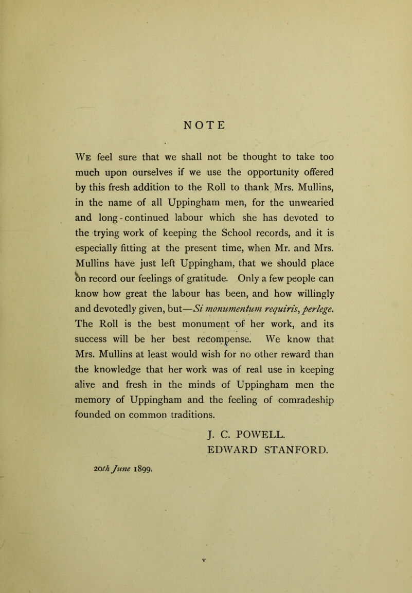 NOTE We feel sure that we shall not be thought to take too much upon ourselves if we use the opportunity offered by this fresh addition to the Roll to thank Mrs. Mullins, in the name of all Uppingham men, for the unwearied and long - continued labour which she has devoted to the trying work of keeping the School records, and it is especially fitting at the present time, when Mr. and Mrs. Mullins have just left Uppingham, that we should place &n record our feelings of gratitude. Only a few people can know how great the labour has been, and how willingly and devotedly given, but—Si monumentum requiris, per lege. The Roll is the best monument t)f her work, and its success will be her best recompense. We know that Mrs. Mullins at least would wish for no other reward than the knowledge that her work was of real use in keeping alive and fresh in the minds of Uppingham men the memory of Uppingham and the feeling of comradeship founded on common traditions. 2.0th June 1899. J. C. POWELL. EDWARD STANFORD.