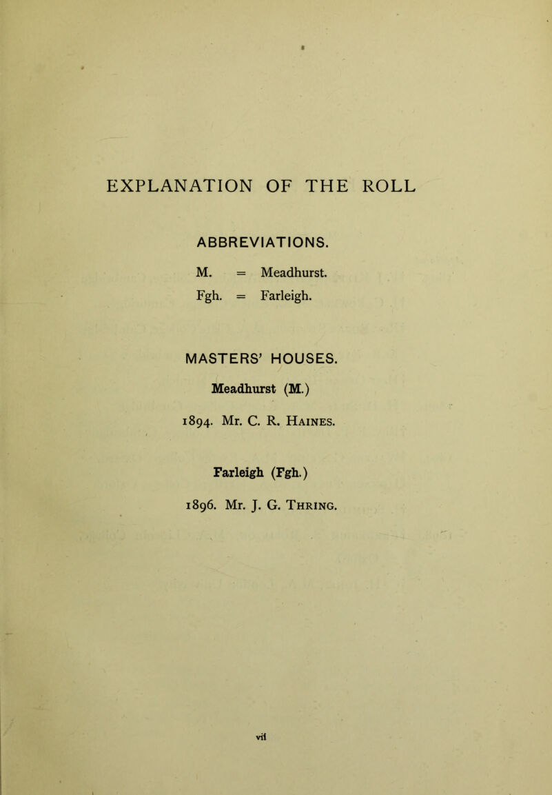 EXPLANATION OF THE ROLL ABBREVIATIONS. M. = Meadhurst. Fgh. = Farleigh. MASTERS’ HOUSES. Meadhurst (M.) 1894. Mr. C. R. Haines. Farleigh (Fgh.) 1896. Mr. J. G. Thring.