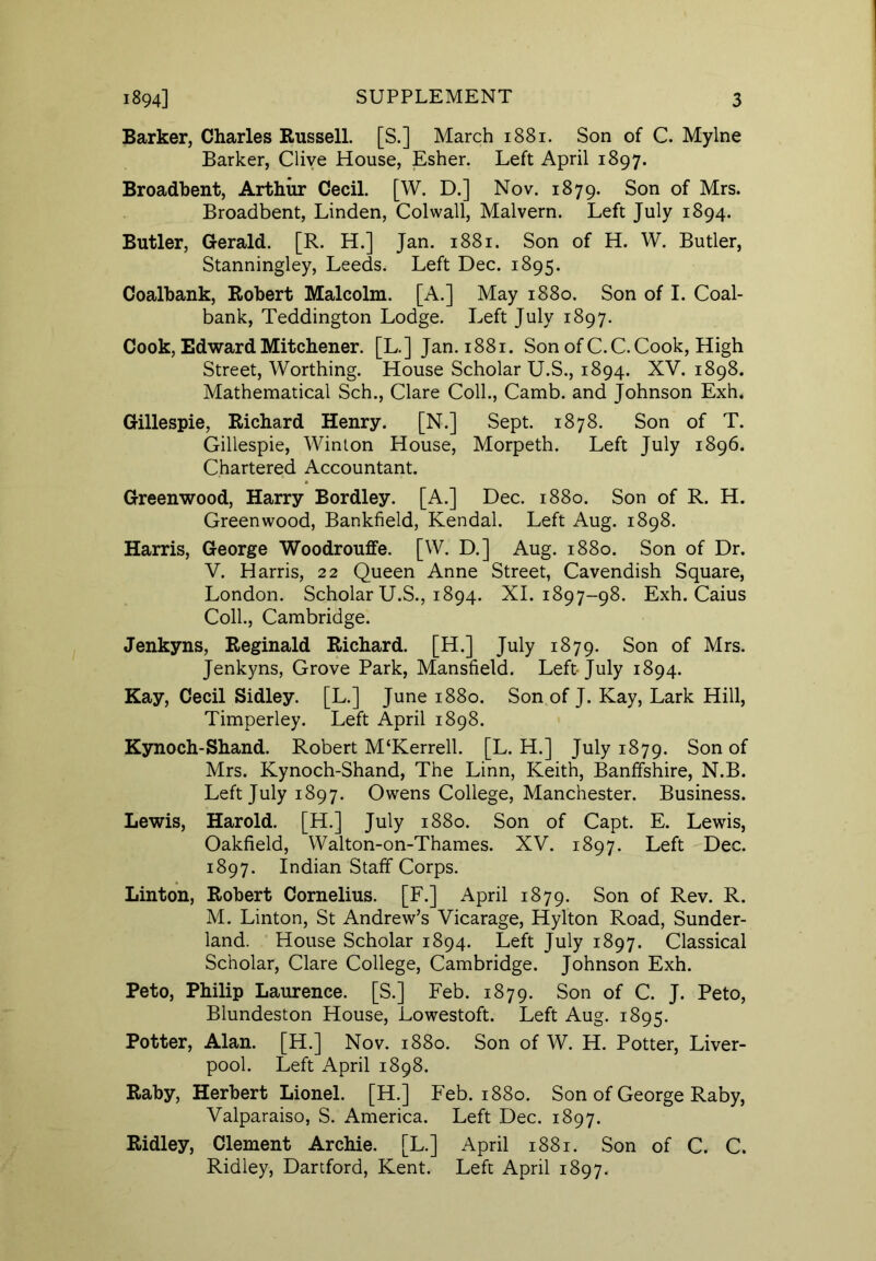 Barker, Charles Russell. [S.] March 1881. Son of C. Mylne Barker, Clive House, Esher. Left April 1897. Broadbent, Arthur Cecil. [W. D.] Nov. 1879. Son of Mrs. Broadbent, Linden, Colwall, Malvern. Left July 1894. Butler, Gerald. [R. H.] Jan. 1881. Son of H. W. Butler, Stanningley, Leeds. Left Dec. 1895. Coalbank, Robert Malcolm. [A.] May 1880. Son of I. Coal- bank, Teddington Lodge. Left July 1897. Cook, Edward Mitchener. [L.] Jan. 1881. Son of C.C.Cook, High Street, Worthing. House Scholar U.S., 1894. XV. 1898. Mathematical Sch., Clare Coll., Camb. and Johnson Exh. Gillespie, Richard Henry. [N.] Sept. 1878. Son of T. Gillespie, Winton House, Morpeth. Left July 1896. Chartered Accountant. Greenwood, Harry Bordley. [A.] Dec. 1880. Son of R. H. Greenwood, Bankfield, Kendal. Left Aug. 1898. Harris, George Woodrouffe. [W. D.] Aug. 1880. Son of Dr. V. Harris, 22 Queen Anne Street, Cavendish Square, London. Scholar U.S., 1894. XI. 1897-98. Exh. Caius Coll., Cambridge. Jenkyns, Reginald Richard. [H.] July 1879. Son of Mrs. Jenkyns, Grove Park, Mansfield. Left July 1894. Kay, Cecil Sidley. [L.] June 1880. Son of J. Kay, Lark Hill, Timperley. Left April 1898. Kynoch-Shand. Robert M‘Kerrell. [L. H.] July 1879. Son of Mrs. Kynoch-Shand, The Linn, Keith, Banffshire, N.B. Left July 1897. Owens College, Manchester. Business. Lewis, Harold. [H.] July 1880. Son of Capt. E. Lewis, Oakfield, Walton-on-Thames. XV. 1897. Left Dec. 1897. Indian Staff Corps. Linton, Robert Cornelius. [F.] April 1879. Son of Rev. R. M. Linton, St Andrew’s Vicarage, Hylton Road, Sunder- land. House Scholar 1894. Left July 1897. Classical Scholar, Clare College, Cambridge. Johnson Exh. Peto, Philip Laurence. [S.] Feb. 1879. Son of C. J. Peto, Blundeston House, Lowestoft. Left Aug. 1895. Potter, Alan. [H.] Nov. 1880. Son of W. H. Potter, Liver- pool. Left April 1898. Raby, Herbert Lionel. [H.] Feb. 1880. Son of George Raby, Valparaiso, S. America. Left Dec. 1897. Ridley, Clement Archie. [L.] April 1881. Son of C. C. Ridley, Dartford, Kent. Left April 1897.