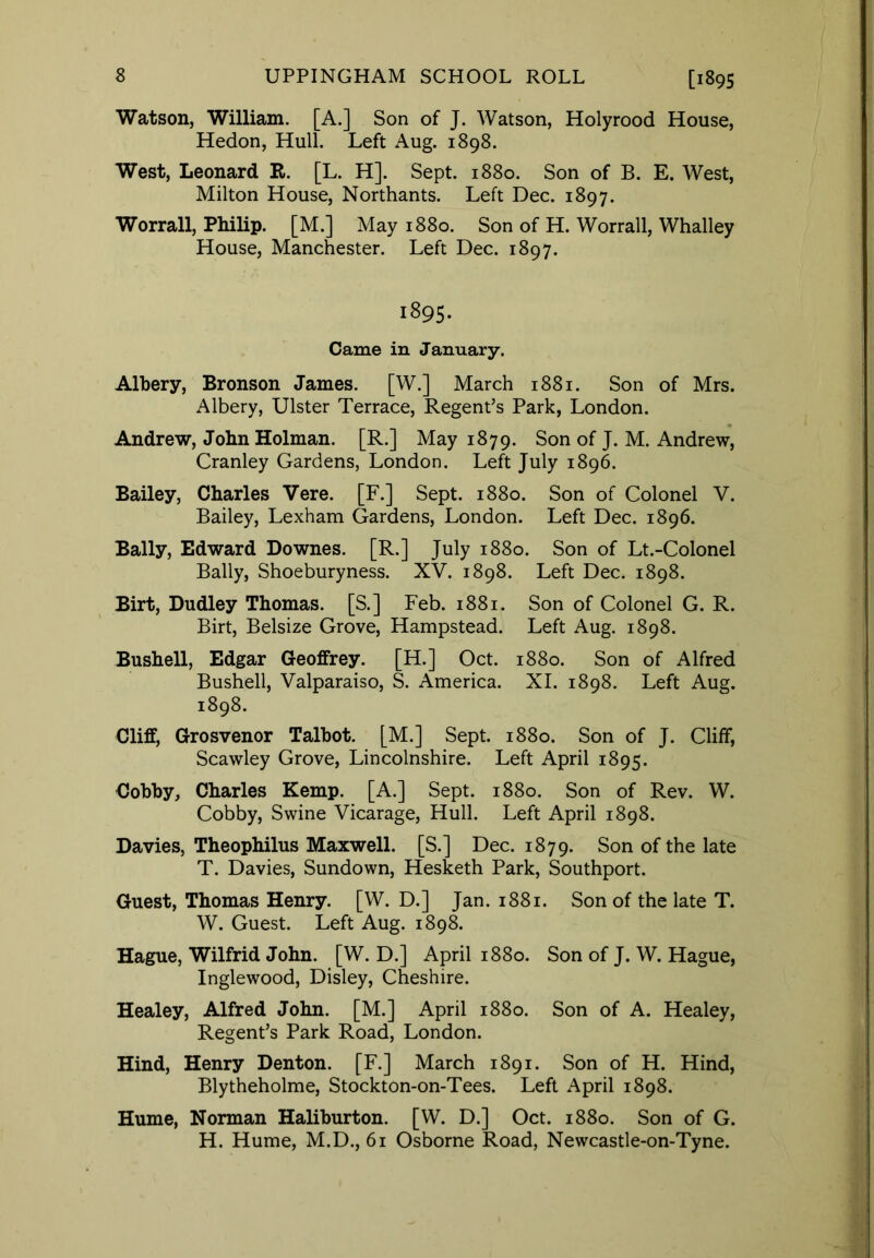 Watson, William. [A.] Son of J. Watson, Holyrood House, Hedon, Hull. Left Aug. 1898. West, Leonard R. [L. H]. Sept. 1880. Son of B. E. West, Milton House, Northants. Left Dec. 1897. Worrall, Philip. [M.] May 1880. Son of H. Worrall, Whalley House, Manchester. Left Dec. 1897. 1895. Came in January. Albery, Bronson James. [W.] March 1881. Son of Mrs. Albery, Ulster Terrace, Regent’s Park, London. Andrew, John Holman. [R.] May 1879. Son of J. M. Andrew, Cranley Gardens, London. Left July 1896. Bailey, Charles Vere. [F.] Sept. 1880. Son of Colonel V. Bailey, Lexham Gardens, London. Left Dec. 1896. Bally, Edward Downes. [R.] July 1880. Son of Lt.-Colonel Bally, Shoeburyness. XV. 1898. Left Dec. 1898. Birt, Dudley Thomas. [S.] Feb. 1881. Son of Colonel G. R. Birt, Belsize Grove, Hampstead. Left Aug. 1898. Bushell, Edgar Geoffrey. [H.] Oct. 1880. Son of Alfred Bushell, Valparaiso, S. America. XI. 1898. Left Aug. 1898. Cliff, Grosvenor Talbot. [M.] Sept. 1880. Son of J. Cliff, Scawley Grove, Lincolnshire. Left April 1895. Cobby, Charles Kemp. [A.] Sept. 1880. Son of Rev. W. Cobby, Swine Vicarage, Hull. Left April 1898. Davies, Theophilus Maxwell. [S.] Dec. 1879. Son of the late T. Davies, Sundown, Hesketh Park, Southport. Guest, Thomas Henry. [W. D.] Jan. 1881. Son of the late T. W. Guest. Left Aug. 1898. Hague, Wilfrid John. [W. D.] April 1880. Son of J. W. Hague, Inglewood, Disley, Cheshire. Healey, Alfred John. [M.] April 1880. Son of A. Healey, Regent’s Park Road, London. Hind, Henry Denton. [F.] March 1891. Son of H. Hind, Blytheholme, Stockton-on-Tees. Left April 1898. Hume, Norman Haliburton. [W. D.] Oct. 1880. Son of G. H. Hume, M.D., 61 Osborne Road, Newcastle-on-Tyne.