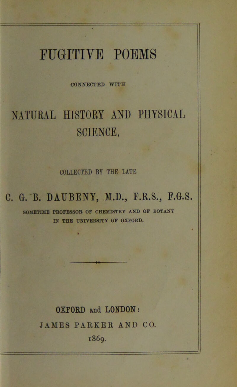 FUGITIVE POEMS CONNECTED WITH NATURAL HISTORY ANT) PHYSICAL SCIENCE, COLLECTED BY THE LATE C. G.B. DAUBENY, M.D., F.R.S., F.G.S. SOMETIME PROFESSOR OF CHEMISTRY AND OF BOTANY IN THE UNIVERSITY OF OXFORD. OXFORD and LONDON: JAMES PARKER AND CO. 1869.