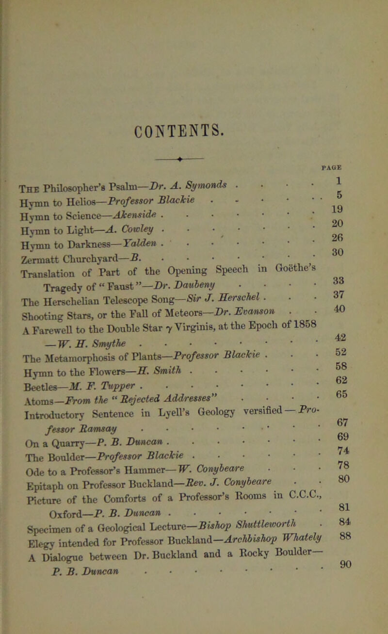 CONTENTS. PAGE The Philosopher’s Psalm—Dr. A. Symonds . Hymn to Helios—Professor Blackie Hymn to Science—AJcenside . Hvmn to Light—A. Cowley . Hymn to Darkness— Yalden . ■ Zermatt Churchyard— ' Translation of Part of the Opening Speech in Goethes Tragedy of “ Faust ”—Dr. Daubeny • The Herschelian Telescope Song—Sir J. Herschel . Shooting Stars, or the Fall of Meteors Dr. JEvanson . A Farewell to the Double Star y Virginis, at the Epoch of 1858 — TP. H. Smythe The Metamorphosis of Plants—Professor Blackie . Hymn to the Flowers—II. Smith . Beetles—M. F. Tupper Atoms—From the “ Rejected Addresses” • Introductory Sentence in Lyell’s Geology versified — Pro- fessor Ramsay • On a Quarry—P. B. Duncan The Boulder—Professor Blackie Ode to a Professor’s Hammer—W.Conybeare Epitaph on Professor Buckland—Rev. J. Conybeare Picture of the Comforts of a Professor’s Rooms in C.C.C., Oxford—P. B. Duncan Specimen of a Geological Lecture—Shuttleworth Elegy intended for Professor Buckland—Archbishop Whately A Dialogue between Dr. Buckland and a Rocky Boulder— P. B. Duncan 1 5 19 20 26 30 33 37 40 42 52 58 62 65 67 69 74 78 80 81 84 88 90