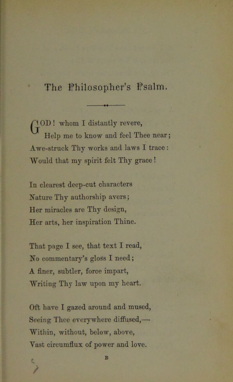 The Philosopher’s Psalm. /'I OD ! whom I distantly revere, Help me to know and feel Thee near; Awe-struck Thy works and laws I trace: Would that my spirit felt Thy grace ! In clearest deep-cut characters Nature Thy authorship avers; Her miracles are Thy design, Her arts, her inspiration Thine. That page I see, that text I read, No commentary’s gloSs I need; A finer, subtler, force impart, Writing Thy law upon my heart. Oft have I gazed around and mused, Seeing Thee everywhere diffused,—• Within, without, below, above, Yast circumflux of power and love. t, B