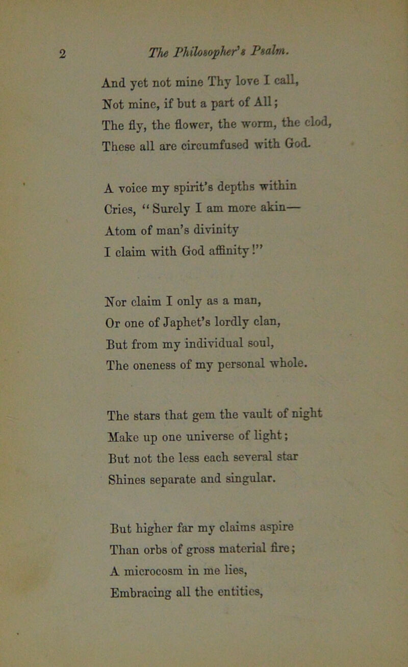 And yet not mine Thy love I call, Not mine, if but a part of All; The fly, the flower, the worm, the clod, These all are cireumfused with God. A voice my spirit’s depths within Cries, “ Surely I am more akin— Atom of man’s divinity I claim with God affinity 1” Nor claim I only as a man, Or one of Japhet’s lordly clan, But from my individual soul, The oneness of my personal whole. The stars that gem the vault of night Make up one universe of light; But not the less each several star Shines separate and singular. But higher far my claims aspire Than orbs of gross material fire; A microcosm in me lies, Embracing all the entities,