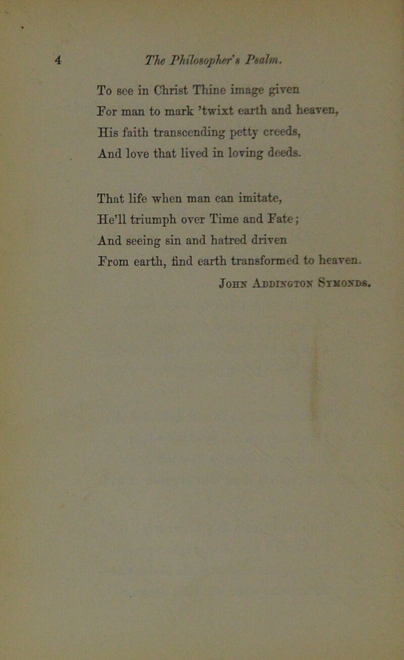 To see in Christ Thine image given For man to mark ’twixt earth and heaven, His faith transcending petty creeds, And love that lived in loving deeds. That life when man can imitate, He’ll triumph over Time and Fate; And seeing sin and hatred driven From earth, iind earth transformed to heaven. Jonx Addixgtox Stmoxds.