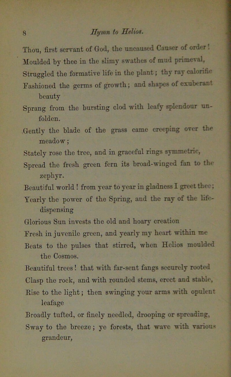 Thou, first servant of God, the uncaused Causer of order Moulded by thee in the slimy swathes of mud primeval, Struggled the formative life in the plant; thy ray calorific Fashioned the germs of growth; and shapes of exuberant beauty Sprang from the bursting clod with leafy splendour un- folden. Gently the blade of the grass came creeping over the meadow; Stately rose the tree, and in graceful rings symmetric. Spread the fresh green fern its broad-winged fan to the zephyr. Beautiful world ! from year to year in gladness I greet thee; Yearly the power of the Spring, and the ray of the life- dispensing Glorious Sun invests the old and hoary creation Fresh in juvenile green, and yearly my heart within me Beats to the pulses that stirred, when Helios moulded the Cosmos. Beautiful trees! that with far-sent fangs securely rooted Clasp the rock, and with rounded stems, erect and stable, Kise to the light; then swinging your arms with opulent leafage Broadly tufted, or finely needled, drooping or spreading, Sway to the breeze; ye forests, that wave with various grandeur,