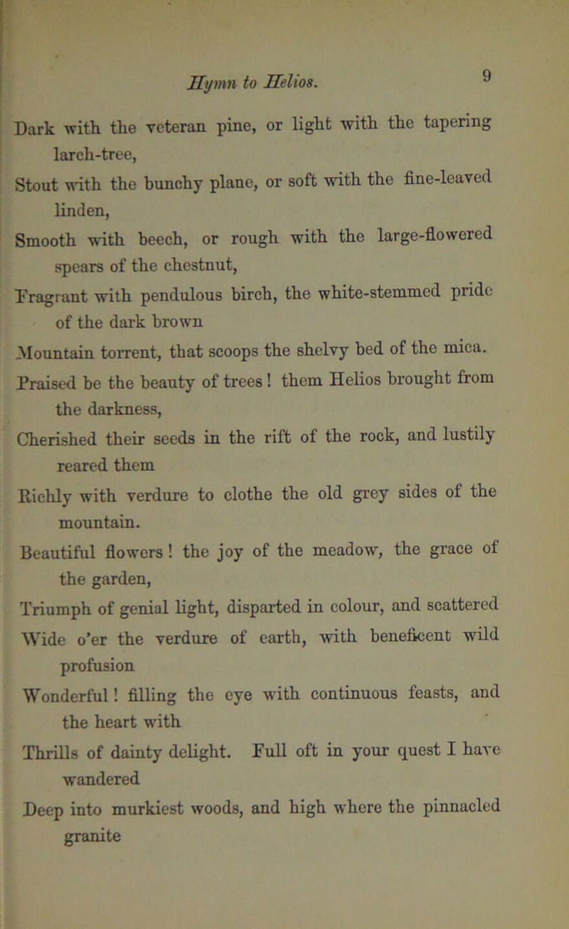 Dark with the veteran pine, or light with the tapering larch-tree, Stout with the bunchy plane, or soft with the fine-leaved linden, Smooth with beech, or rough with the large-flowered spears of the chestnut, Fragrant with pendulous birch, the white-stemmed pride of the dark brown Mountain torrent, that scoops the shelvy bed of the mica. Praised be the beauty of trees! them Helios brought from the darkness, Cherished their seeds in the rift of the rock, and lustily reared them Richly with verdure to clothe the old grey sides of the mountain. Beautiful flowers ! the joy of the meadow, the grace of the garden, Triumph of genial light, disparted in colour, and scattered Wide o’er the verdure of earth, with beneficent wild profusion Wonderful! filling the eye with continuous feasts, and the heart with Thrills of dainty delight. Full oft in your quest I have wandered Deep into murkiest woods, and high where the pinnacled granite