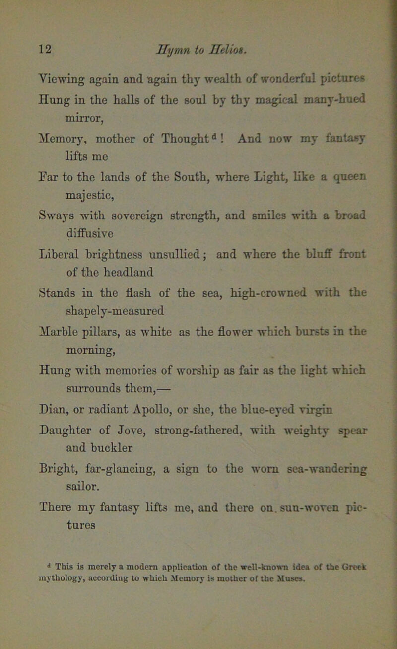Viewing again and again thy wealth of wonderful pictures Hung in the halls of the soul by thy magical many-hued mirror, Memory, mother of Thoughtd ! And now my fantasy lifts me Far to the lands of the South, where Light, like a queen majestic, Sways with sovereign strength, and smiles with a broad diffusive Liberal brightness unsullied; and where the bluff front of the headland Stands in the flash of the sea, high-crowned with the shapely-measured Marble pillars, as white as the flower which bursts in the morning, Hung with memories of worship as fair as the light which surrounds them,— Dian, or radiant Apollo, or she, the blue-eyed virgin Daughter of Jove, strong-fathered, with weighty spear and buckler Bright, far-glancing, a sign to the worn sea-wandering sailor. There my fantasy lifts me, and there on. sun-woven pic- tures d This is merely a modem application of tlie well-known idea of the Greek mythology, according to which Memory is mother of the Muses.