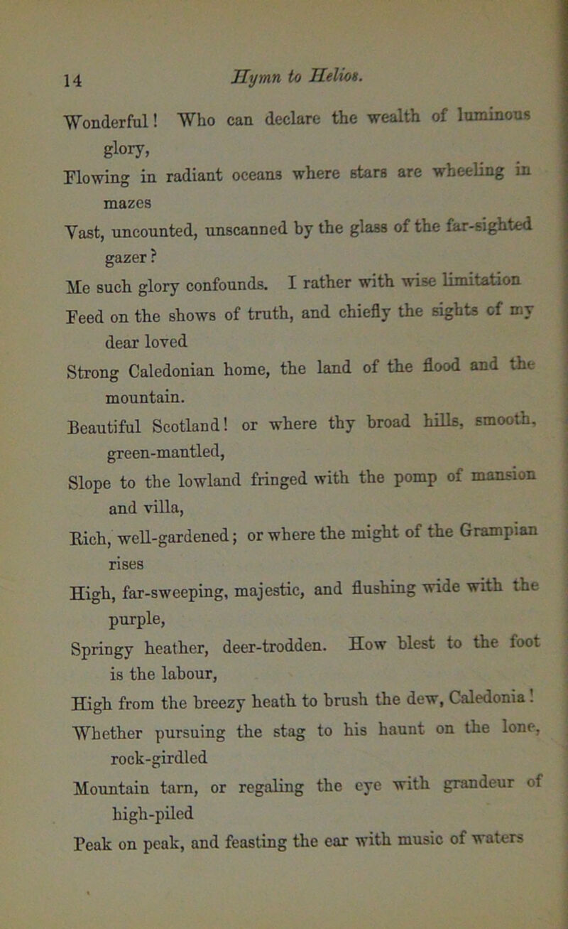 Wonderful! Who can declare the ■wealth of luminous glory, Flowing in radiant ocean3 where stars are wheeling in mazes Yast, uncounted, unscanned by the glass of the far-sighted gazer ? Me such glory confounds. I rather with wise limitation Feed on the shows of truth, and chiefly the sights of my dear loved Strong Caledonian home, the land of the flood and the mountain. Beautiful Scotland! or where thy broad hills, smooth, green-mantled, Slope to the lowland fringed with the pomp of mansion and villa, Rich, well-gardened; or where the might of the Grampian rises High, far-sweeping, majestic, and flushing wide with the purple, Springy heather, deer-trodden. How blest to the foot is the labour, High from the breezy heath to brush the dew, Caledonia! Whether pursuing the stag to his haunt on the lone, rock-girdled Mountain tarn, or regaling the eye with grandeur of high-piled Feak on peak, and feasting the ear with music of waters