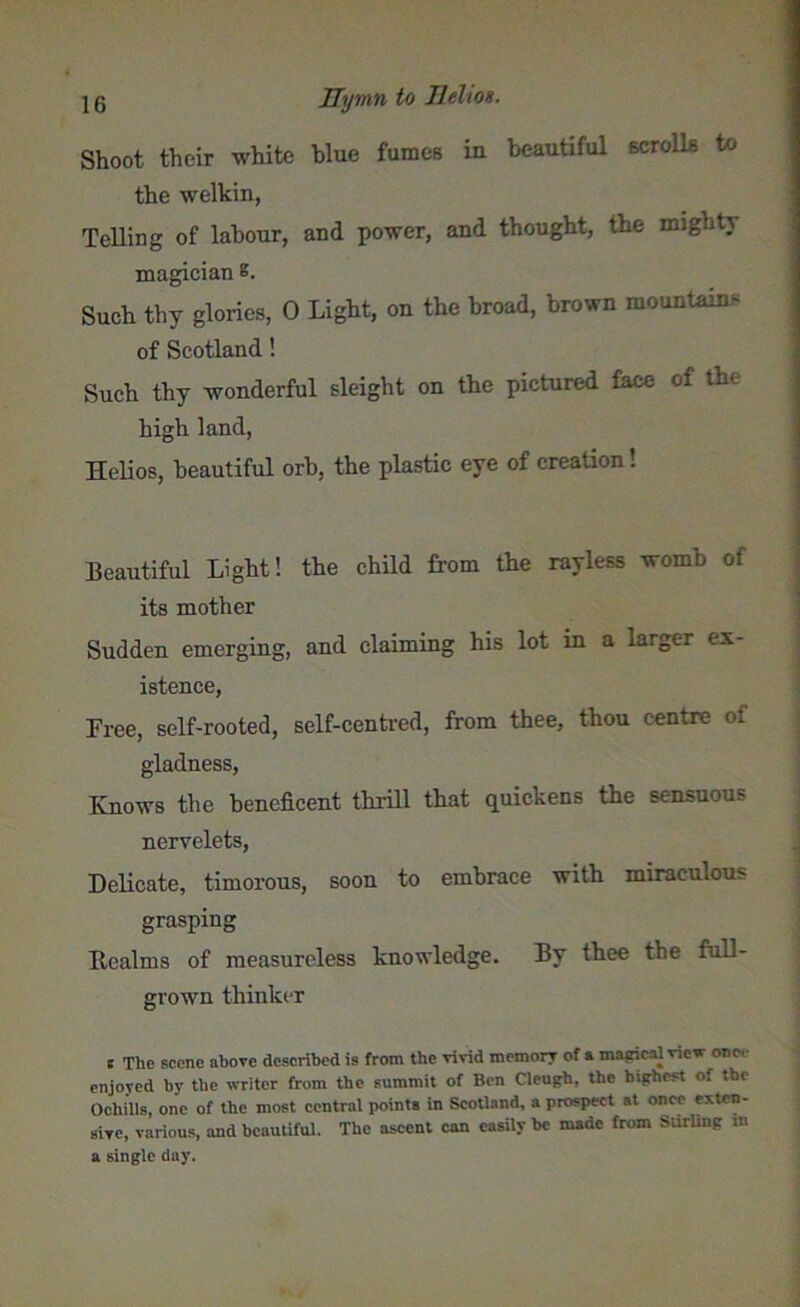 beautiful scrolls to Shoot their white blue fumes in the welkin, Telling of labour, and power, and thought, the might} magician s. Such thy glories, 0 Light, on the broad, brown mountain, of Scotland! Such thy wonderful sleight on the pictured face of the high land, Helios, beautiful orb, the plastic eye of creation! Beautiful Light! the child from the rayless womb of its mother Sudden emerging, and claiming his lot in a larger ex- istence, Free, self-rooted, self-centred, from thee, thou centre of gladness, Knows the beneficent thrill that quickens the sensuous nervelets, Delicate, timorous, soon to embrace with miraculous grasping Realms of measureless knowledge. By thee the full- grown thinker t The scene above described is from the vivid memory of a magical view one enjoyed by the writer from the summit of Ben Cleugh, the highest of the Ochills, one of the most central points in Scotland, a prospect at once exten- sive, various, and beautiful. The ascent can easily be made from Stirling m a single day.